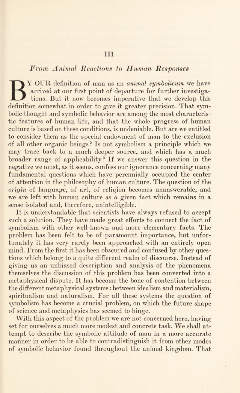 Ill From Animal Reactions to Human Responses BY OUR definition of man as an animal symbolicum we have arrived at our first point of departure for further investiga¬ tions. But it now becomes imperative that we develop this definition somewhat in order to give it greater precision. That sym¬ bolic thought and symbolic behavior are among the most characteris¬ tic features of human life, and that the whole progress of human culture is based on these conditions, is undeniable. But are we entitled to consider them as the special endowment of man to the exclusion of all other organic beings? Is not symbolism a principle which we may trace back to a much deeper source, and which has a much broader range of applicability? If we answer this question in the negative we must, as it seems, confess our ignorance concerning many fundamental questions which have perennially occupied the center of attention in the philosophy of human culture. The question of the origin of language, of art, of religion becomes unanswerable, and we are left with human culture as a given fact which remains in a sense isolated and, therefore, unintelligible. It is understandable that scientists have always refused to accept such a solution. They have made great efforts to connect the fact of symbolism with other well-known and more elementary facts. The problem has been felt to be of paramount importance, but unfor¬ tunately it has very rarely been approached with an entirely open mind. From the first it has been obscured and confused by other ques¬ tions which belong to a quite different realm of discourse. Instead of giving us an unbiased description and analysis of the phenomena themselves the discussion of this problem has been converted into a metaphysical dispute. It has become the bone of contention between the different metaphysical systems: between idealism and materialism, spiritualism and naturalism. For all these systems the question of symbolism has become a crucial problem, on which the future shape of science and metaphysics has seemed to hinge. With this aspect of the problem we are not concerned here, having set for ourselves a much more modest and concrete task. We shall at¬ tempt to describe the symbolic attitude of man in a more accurate manner in order to be able to contradistinguish it from other modes of symbolic behavior found throughout the animal kingdom. That