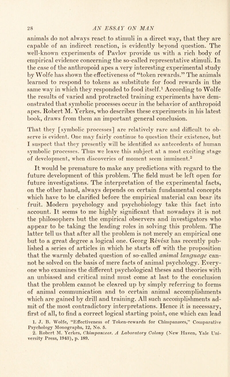 animals do not always react to stimuli in a direct way, that they are capable of an indirect reaction, is evidently beyond question. The well-known experiments of Pavlov provide us with a rich body of empirical evidence concerning the so-called representative stimuli. In the case of the anthropoid apes a very interesting experimental study by Wolfe has shown the effectiveness of “token rewards.” The animals learned to respond to tokens as substitute for food rewards in the same way in which they responded to food itself.1 According to Wolfe the results of varied and protracted training experiments have dem¬ onstrated that symbolic processes occur in the behavior of anthropoid apes. Robert M. Yerkes, who describes these experiments in his latest book, draws from them an important general conclusion. That they [symbolic processes] are relatively rare and difficult to ob¬ serve is evident. One may fairly continue to question their existence, but I suspect that they presently will be identified as antecedents of human symbolic processes. Thus we leave this subject at a most exciting stage of development, when discoveries of moment seem imminent.2 It would be premature to make any predictions with regard to the future development of this problem. The field must be left open for future investigations. The interpretation of the experimental facts, on the other hand, always depends on certain fundamental concepts which have to be clarified before the empirical material can bear its fruit. Modern psychology and psychobiology take this fact into account. It seems to me highly significant that nowadays it is not the philosophers but the empirical observers and investigators who appear to be taking the leading roles in solving this problem. The latter tell us that after all the problem is not merely an empirical one but to a great degree a logical one. Georg Revesz has recently pub¬ lished a series of articles in which he starts off with the proposition that the warmly debated question of so-called animal language can¬ not be solved on the basis of mere facts of animal psychology. Every¬ one who examines the different psychological theses and theories with an unbiased and critical mind must come at last to the conclusion that the problem cannot be cleared up by simply referring to forms of animal communication and to certain animal accomplishments which are gained by drill and training. All such accoriiplishments ad¬ mit of the most contradictory interpretations. Hence it is necessary, first of all, to find a correct logical starting point, one which can lead 1. J. B. Wolfe, “Effectiveness of Token-rewards for Chimpanzees,” Comparative Psychology Monographs, 12, No. 5. 2. Robert M. Yerkes, Chimpanzees. A Laboratory Colony (New Haven, Yale Uni¬ versity Press, 1943), p. 189.