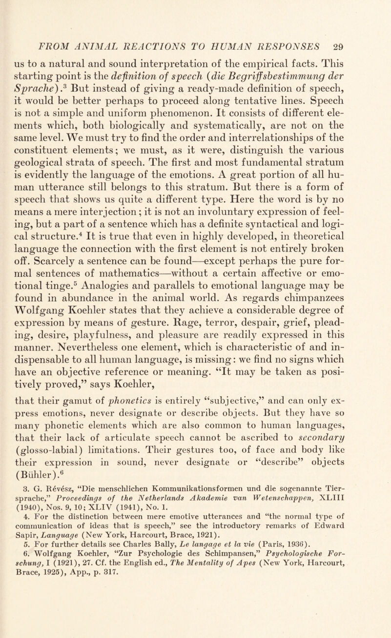 us to a natural and sound interpretation of the empirical facts. This starting point is the definition of speech (die B e griff she stimmung der Sprache).3 But instead of giving a ready-made definition of speech, it would be better perhaps to proceed along tentative lines. Speech is not a simple and uniform phenomenon. It consists of different ele¬ ments which, both biologically and systematically, are not on the same level. We must try to find the order and interrelationships of the constituent elements; we must, as it were, distinguish the various geological strata of speech. The first and most fundamental stratum is evidently the language of the emotions. A great portion of all hu¬ man utterance still belongs to this stratum. But there is a form of speech that shows us quite a different type. Here the word is by no means a mere interjection; it is not an involuntary expression of feel¬ ing, but a part of a sentence which has a definite syntactical and logi¬ cal structure.4 It is true that even in highly developed, in theoretical language the connection with the first element is not entirely broken off. Scarcely a sentence can be found—except perhaps the pure for¬ mal sentences of mathematics—without a certain affective or emo¬ tional tinge.5 Analogies and parallels to emotional language may be found in abundance in the animal world. As regards chimpanzees Wolfgang Koehler states that they achieve a considerable degree of expression by means of gesture. Rage, terror, despair, grief, plead¬ ing, desire, playfulness, and pleasure are readily expressed in this manner. Nevertheless one element, which is characteristic of and in¬ dispensable to all human language, is missing: we find no signs which have an objective reference or meaning. “It may be taken as posi¬ tively proved,” says Koehler, that their gamut of phonetics is entirely “subjective,” and can only ex¬ press emotions, never designate or describe objects. But they have so many phonetic elements which are also common to human languages, that their lack of articulate speech cannot be ascribed to secondary (glosso-labial) limitations. Their gestures too, of face and body like their expression in sound, never designate or “describe” objects (Blihler).6 3. G. R6vesz, “Die menschlichen Kommunikationsformen und die sogenannte Tier- sprache,” Proceedings of the Netherlands Akademie van Wetenschappen, XLIII (1940), Nos. 9, 10; XLIY (1941), No. 1. 4. For the distinction between mere emotive utterances and “the normal type of communication of ideas that is speech,” see the introductory remarks of Edward Sapir, Language (New York, Harcourt, Brace, 1921). 5. For further details see Charles Bally, Le langage et la vie (Paris, 1936). 6. Wolfgang Koehler, “Zur Psychologie des Schimpansen,” Psychologisclie For- schunq, I (1921), 27. Cf. the English ed., The Mentality of Apes (New York, Harcourt,