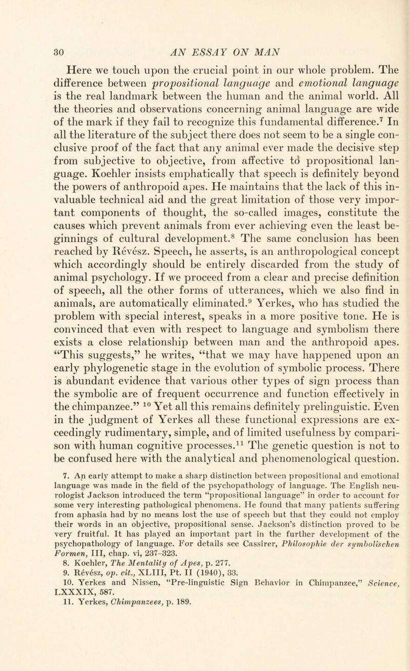 Here we touch upon the crucial point in our whole problem. The difference between propositional language and emotional language is the real landmark between the human and the animal world. All the theories and observations concerning animal language are wide of the mark if they fail to recognize this fundamental difference.7 In all the literature of the subject there does not seem to be a single con¬ clusive proof of the fact that any animal ever made the decisive step from subjective to objective, from affective to propositional lan¬ guage. Koehler insists emphatically that speech is definitely beyond the powers of anthropoid apes. He maintains that the lack of this in¬ valuable technical aid and the great limitation of those very impor¬ tant components of thought, the so-called images, constitute the causes which prevent animals from ever achieving even the least be¬ ginnings of cultural development.8 The same conclusion has been reached by Revesz. Speech, he asserts, is an anthropological concept which accordingly should be entirely discarded from the study of animal psychology. If we proceed from a clear and precise definition of speech, all the other forms of utterances, which we also find in animals, are automatically eliminated.9 Yerkes, who has studied the problem with special interest, speaks in a more positive tone. He is convinced that even with respect to language and symbolism there exists a close relationship between man and the anthropoid apes. “This suggests,” he writes, “that we may have happened upon an early phylogenetic stage in the evolution of symbolic process. There is abundant evidence that various other types of sign process than the symbolic are of frequent occurrence and function effectively in the chimpanzee.” 10 Yet all this remains definitely prelinguistic. Even in the judgment of Yerkes all these functional expressions are ex¬ ceedingly rudimentary, simple, and of limited usefulness by compari¬ son with human cognitive processes.11 The genetic question is not to be confused here with the analytical and phenomenological question. 7. An early attempt to make a sharp distinction between propositional and emotional language was made in the field of the psychopathology of language. The English neu¬ rologist Jackson introduced the term “propositional language” in order to account for some very interesting pathological phenomena. He found that many patients suffering from aphasia had by no means lost the use of speech but that they could not employ their words in an objective, propositional sense. Jackson’s distinction proved to be very fruitful. It has played an important part in the further development of the psychopathology of language. For details see Cassirer, Philosophic der symbolischen Formen, III, chap, vi, 237-323. 8. Koehler, The Mentality of Apes, p. 277. 9. Revesz, op. cit., XLIII, Pt. II (1940), 33. 10. Yerkes and Nissen, “Pre-linguistic Sign Behavior in Chimpanzee,” Science, LXXXIX, 587. 11. Yerkes, Chimpanzees, p. 189.