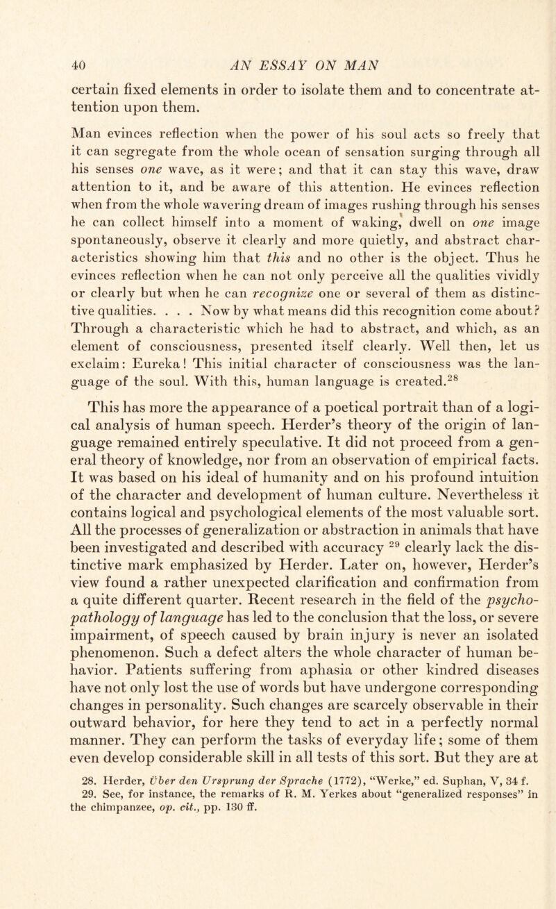 certain fixed elements in order to isolate them and to concentrate at¬ tention upon them. Man evinces reflection when the power of his soul acts so freely that it can segregate from the whole ocean of sensation surging through all his senses one wave, as it were; and that it can stay this wave, draw attention to it, and be aware of this attention. He evinces reflection when from the whole wavering dream of images rushing through his senses he can collect himself into a moment of waking, dwell on one image spontaneously, observe it clearly and more quietly, and abstract char¬ acteristics showing him that this and no other is the object. Thus he evinces reflection when he can not only perceive all the qualities vividly or clearly but when he can recognize one or several of them as distinc¬ tive qualities. . . . Now by what means did this recognition come about? Through a characteristic which he had to abstract, and which, as an element of consciousness, presented itself clearly. Well then, let us exclaim: Eureka! This initial character of consciousness was the lan¬ guage of the soul. With this, human language is created.28 This has more the appearance of a poetical portrait than of a logi¬ cal analysis of human speech. Herder’s theory of the origin of lan¬ guage remained entirely speculative. It did not proceed from a gen¬ eral theory of knowledge, nor from an observation of empirical facts. It was based on his ideal of humanity and on his profound intuition of the character and development of human culture. Nevertheless it contains logical and psychological elements of the most valuable sort. All the processes of generalization or abstraction in animals that have been investigated and described with accuracy 29 clearly lack the dis¬ tinctive mark emphasized by Herder. Later on, however, Herder’s view found a rather unexpected clarification and confirmation from a quite different quarter. Recent research in the field of the psycho¬ pathology of language has led to the conclusion that the loss, or severe impairment, of speech caused by brain injury is never an isolated phenomenon. Such a defect alters the whole character of human be¬ havior. Patients suffering from aphasia or other kindred diseases have not only lost the use of words but have undergone corresponding changes in personality. Such changes are scarcely observable in their outward behavior, for here they tend to act in a perfectly normal manner. They can perform the tasks of everyday life; some of them even develop considerable skill in all tests of this sort. But they are at 28. Herder, uber den Ursprung der Sprache (1772), “Werke,” ed. Suphan, V, 34 f. 29. See, for instance, the remarks of R. M. Yerkes about “generalized responses” in the chimpanzee, op. cit., pp. 130 ff.