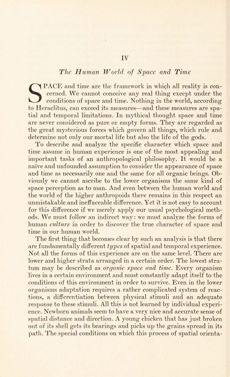 The Human World of Space and Time SPACE and time are the framework in whi^h all reality is con¬ cerned. We cannot conceive any real thing except under the conditions of space and time. Nothing in the world, according to Heraclitus, can exceed its measures—and these measures are spa¬ tial and temporal limitations. In mythical thought space and time are never considered as pure or empty forms. They are regarded as the great mysterious forces which govern all things, which rule and determine not only our mortal life but also the life of the gods. To describe and analyze the specific character which space and time assume in human experience is one of the most appealing and important tasks of an anthropological philosophy. It would be a naive and unfounded assumption to consider the appearance of space and time as necessarily one and the same for all organic beings. Ob¬ viously we cannot ascribe to the lower organisms the same kind of space perception as to man. And even between the human world and the world of the higher anthropoids there remains in this respect an unmistakable and ineffaceable difference. Yet it is not easy to account for this difference if we merely apply our usual psychological meth¬ ods. We must follow an indirect way: we must analyze the forms of human culture in order to discover the true character of space and time in our human world. The first thing that becomes clear by such an analysis is that there are fundamentally different types of spatial and temporal experience. Not all the forms of this experience are on the same level. There are lower and higher strata arranged in a certain order. The lowest stra¬ tum may be described as organic space and time. Every organism lives in a certain environment and must constantly adapt itself to the conditions of this environment in order to survive. Even in the lower organisms adaptation requires a rather complicated system of reac¬ tions, a differentiation between physical stimuli and an adequate response to these stimuli. All this is not learned by individual experi¬ ence. Newborn animals seem to have a very nice and accurate sense of spatial distance and direction. A young chicken that has just broken out of its shell gets its bearings and picks up the grains spread in its path. The special conditions on which this process of spatial orienta-