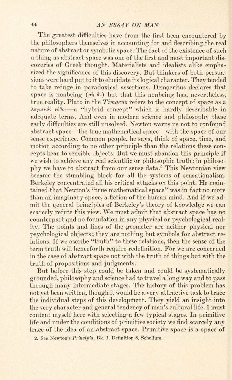 The greatest difficulties have from the first been encountered by the philosophers themselves in accounting for and describing the real nature of abstract or symbolic space. The fact of the existence of such a thing as abstract space was one of the first and most important dis¬ coveries of Greek thought. Materialists and idealists alike empha¬ sized the significance of this discovery. But thinkers of both persua¬ sions were hard put to it to elucidate its logical character. They tended to take refuge in paradoxical assertions. Dempcritus declares that space is nonbeing (/d/ ov) but that this nonbeing has, nevertheless, true reality. Plato in the Timaeus refers to the concept of space as a Aoytcr/xo? v66o<s—a “hybrid concept” which is hardly describable in adequate terms. And even in modern science and philosophy these early difficulties are still unsolved. Newton warns us not to confound abstract space—the true mathematical space—with the space of our sense experience. Common people, he says, think of space, time, and motion according to no other principle than the relations these con¬ cepts bear to sensible objects. But we must abandon this principle if we wish to achieve any real scientific or philosophic truth: in philoso¬ phy we have to abstract from our sense data.2 This Newtonian view became the stumbling block for all the systems of sensationalism. Berkeley concentrated all his critical attacks on this point. He main¬ tained that Newton’s “true mathematical space” was in fact no more than an imaginary space, a fiction of the human mind. And if we ad¬ mit the general principles of Berkeley’s theory of knowledge we can scarcely refute this view. We must admit that abstract space has no counterpart and no foundation in any physical or psychological real¬ ity. The points and lines of the geometer are neither physical nor psychological objects; they are nothing but symbols for abstract re¬ lations. If we ascribe “truth” to these relations, then the sense of the term truth will henceforth require redefinition. For we are concerned in the case of abstract space not with the truth of things but with the truth of propositions and judgments. But before this step could be taken and could be systematically grounded, philosophy and science had to travel a long way and to pass through many intermediate stages. The history of this problem has not yet been written, though it would be a very attractive task to trace the individual steps of this development. They yield an insight into the very character and general tendency of man’s cultural life. I must content myself here with selecting a few typical stages. In primitive life and under the conditions of primitive society we find scarcely any trace of the idea of an abstract space. Primitive space is a space of 2. See Newton’s Principia, Bk. I, Definition 8, Scholium.