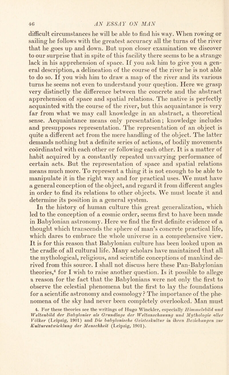 difficult circumstances he will be able to find his way. When rowing or sailing he follows with the greatest accuracy all the turns of the river that he goes up and down. But upon closer examination we discover to our surprise that in spite of this facility there seems to be a strange lack in his apprehension of space. If you ask him to give you a gen¬ eral description, a delineation of the course of the river he is not able to do so. If you wish him to draw a map of the river and its various turns he seems not even to understand your question. Here we grasp very distinctly the difference between the concrete and the abstract apprehension of space and spatial relations. The native is perfectly acquainted with the course of the river, but this acquaintance is very far from what we may call knowledge in an abstract, a theoretical sense. Acquaintance means only presentation; knowledge includes and presupposes representation. The representation of an object is quite a different act from the mere handling of the object. The latter demands nothing but a definite series of actions, of bodily movements coordinated with each other or following each other. It is a matter of habit acquired by a constantly repeated unvarying performance of certain acts. But the representation of space and spatial relations means much more. To represent a thing it is not enough to be able to manipulate it in the right way and for practical uses. We must have a general conception of the object, and regard it from different angles in order to find its relations to other objects. We must locate it and determine its position in a general system. In the history of human culture this great generalization, which led to the conception of a cosmic order, seems first to have been made in Babylonian astronomy. Here we find the first definite evidence of a thought which transcends the sphere of man’s concrete practical life, which dares to embrace the whole universe in a comprehensive view. It is for this reason that Babylonian culture has been looked upon as the cradle of all cultural life. Many scholars have maintained that all the mythological, religious, and scientific conceptions of mankind de¬ rived from this source. I shall not discuss here these Pan-Babylonian theories,4 for I wish to raise another question. Is it possible to allege a reason for the fact that the Babylonians were not only the first to observe the celestial phenomena but the first to lay the foundations for a scientific astronomy and cosmology? The importance of the phe¬ nomena of the sky had never been completely overlooked. Man must 4. For these theories see the writings of Hugo Winckler, especially Himmelsbild und Weltenbild der Babylonier als Orundlage der Weltanschauung und, Mythologie alter Volker (Leipzig, 1901) and Die babylonische Geisteskultur in ihren Beziehungen zur Kulturentwicklung der Menschheit (Leipzig, 1901).