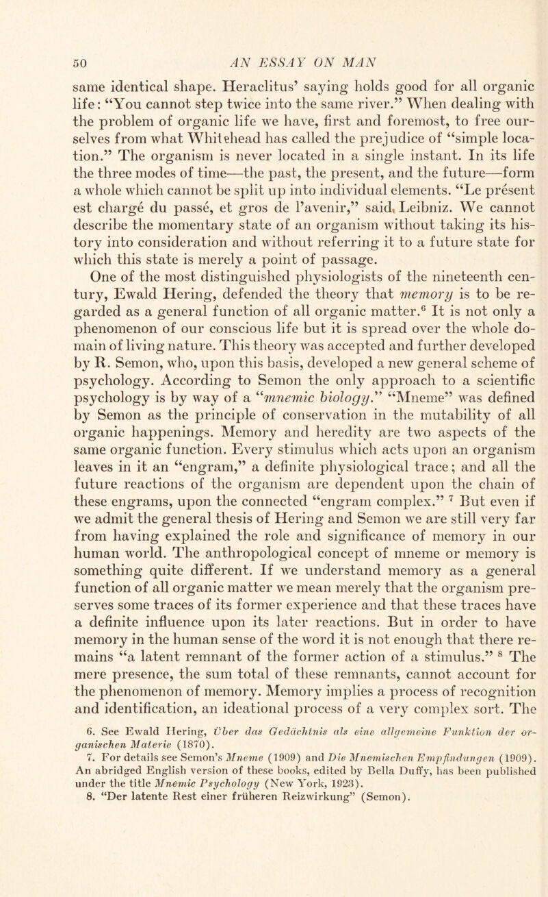 same identical shape. Heraclitus’ sa}ung holds good for all organic life: “You cannot step twice into the same river.” When dealing with the problem of organic life we have, first and foremost, to free our¬ selves from what Whitehead has called the prejudice of “simple loca¬ tion.” The organism is never located in a single instant. In its life the three modes of time—the past, the present, and the future—form a whole which cannot be split up into individual elements. “Le present est charge du passe, et gros de l’avenir,” said» Leibniz. We cannot describe the momentary state of an organism without taking its his¬ tory into consideration and without referring it to a future state for which this state is merely a point of passage. One of the most distinguished physiologists of the nineteenth cen¬ tury, Ewald Hering, defended the theory that memory is to be re¬ garded as a general function of all organic matter.6 It is not only a phenomenon of our conscious life but it is spread over the whole do¬ main of living nature. This theorjr was accepted and further developed by R. Semon, who, upon this basis, developed a new general scheme of psychology. According to Semon the only approach to a scientific psychology is by way of a “mnemic biology.” “Mneme” was defined by Semon as the principle of conservation in the mutability of all organic happenings. Memory and heredity are two aspects of the same organic function. Every stimulus which acts upon an organism leaves in it an “engram,” a definite physiological trace; and all the future reactions of the organism are dependent upon the chain of these engrams, upon the connected “engram complex.” 7 But even if we admit the general thesis of Hering and Semon we are still very far from having explained the role and significance of memory in our human world. The anthropological concept of mneme or memory is something quite different. If we understand memory as a general function of all organic matter we mean merely that the organism pre¬ serves some traces of its former experience and that these traces have a definite influence upon its later reactions. But in order to have memory in the human sense of the word it is not enough that there re¬ mains “a latent remnant of the former action of a stimulus.” 8 The mere presence, the sum total of these remnants, cannot account for the phenomenon of memory. Memory implies a process of recognition and identification, an ideational process of a very complex sort. The 6. See Ewald Hering, uber das Oeddchtnis als eine allgemeine Funktion der or- ganischen Materie (1870). 7. For details see Semon’s Mneme (1909) and Die Mnemischen Empfindungen (1909). An abridged English version of these books, edited by Bella Duffy, has been published under the title Mnemic Psychology (New York, 1923). 8. “Der latente Rest einer friiheren Reizwirkung” (Semon).