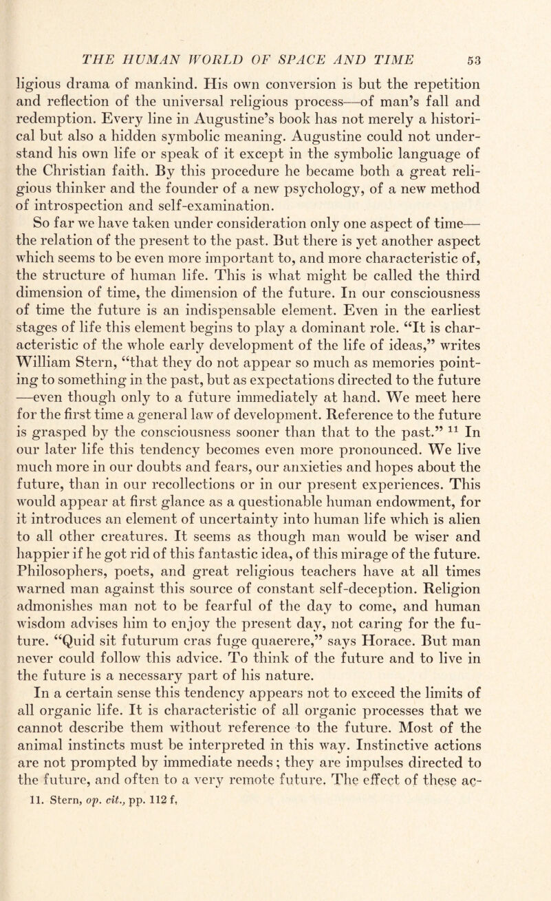 ligious drama of mankind. His own conversion is but the repetition and reflection of the universal religious process—of man’s fall and redemption. Every line in Augustine’s book has not merely a histori¬ cal but also a hidden symbolic meaning. Augustine could not under¬ stand his own life or speak of it except in the symbolic language of the Christian faith. By this procedure he became both a great reli¬ gious thinker and the founder of a new psychology, of a new method of introspection and self-examination. So far we have taken under consideration only one aspect of time— the relation of the present to the past. But there is yet another aspect which seems to be even more important to, and more characteristic of, the structure of human life. This is what might be called the third dimension of time, the dimension of the future. In our consciousness of time the future is an indispensable element. Even in the earliest stages of life this element begins to play a dominant role. “It is char¬ acteristic of the whole early development of the life of ideas,” writes William Stern, “that they do not appear so much as memories point¬ ing to something in the past, but as expectations directed to the future -—even though only to a future immediately at hand. We meet here for the first time a general law of development. Reference to the future is grasped by the consciousness sooner than that to the past.” 11 In our later life this tendency becomes even more pronounced. We live much more in our doubts and fears, our anxieties and hopes about the future, than in our recollections or in our present experiences. This would appear at first glance as a questionable human endowment, for it introduces an element of uncertainty into human life which is alien to all other creatures. It seems as though man would be wiser and happier if he got rid of this fantastic idea, of this mirage of the future. Philosophers, poets, and great religious teachers have at all times warned man against this source of constant self-deception. Religion admonishes man not to be fearful of the day to come, and human wisdom advises him to enjoy the present day, not caring for the fu¬ ture. “Quid sit futurum eras fuge quaerere,” says Horace. But man never could follow this advice. To think of the future and to live in the future is a necessary part of his nature. In a certain sense this tendency appears not to exceed the limits of all organic life. It is characteristic of all organic processes that we cannot describe them without reference to the future. Most of the animal instincts must be interpreted in this way. Instinctive actions are not prompted by immediate needs; they are impulses directed to the future, and often to a very remote future, The effect of these ac- 11. Stern, op. cit., pp. 112 f,