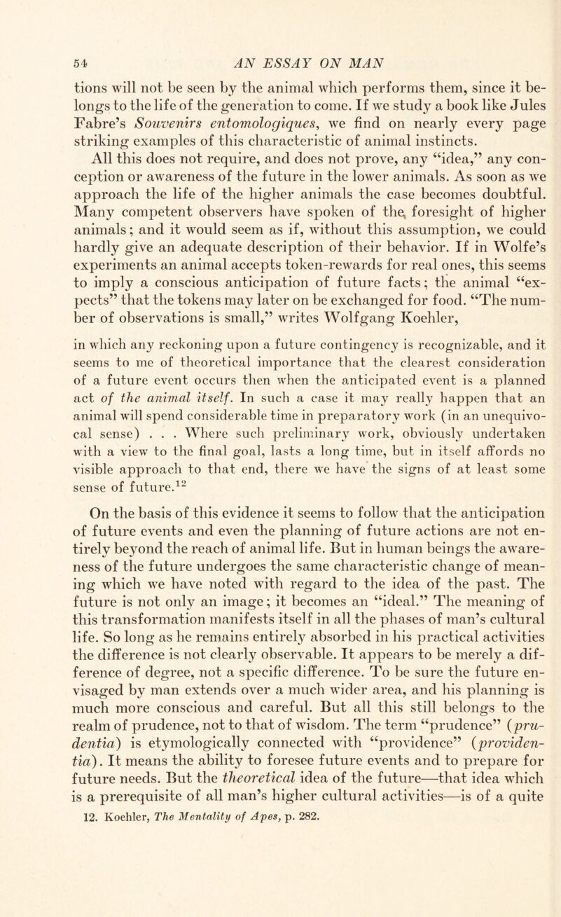 tions will not be seen by the animal which performs them, since it be¬ longs to the life of the generation to come. If we study a book like Jules Fabre’s Souvenirs entomologiques, we find on nearly every page striking examples of this characteristic of animal instincts. All this does not require, and does not prove, any “idea,” any con¬ ception or awareness of the future in the lower animals. As soon as we approach the life of the higher animals the case becomes doubtful. Many competent observers have spoken of the, foresight of higher animals; and it would seem as if, without this assumption, we could hardly give an adequate description of their behavior. If in Wolfe’s experiments an animal accepts token-rewards for real ones, this seems to imply a conscious anticipation of future facts; the animal “ex¬ pects” that the tokens may later on be exchanged for food. “The num¬ ber of observations is small,” writes Wolfgang Koehler, in which any reckoning upon a future contingency is recognizable, and it seems to me of theoretical importance that the clearest consideration of a future event occurs then when the anticipated event is a planned act of the animal itself. In such a case it may really happen that an animal will spend considerable time in preparatory work (in an unequivo¬ cal sense) . . . Where such preliminary work, obviously undertaken with a view to the final goal, lasts a long time, but in itself affords no visible approach to that end, there we have the signs of at least some sense of future.12 On the basis of this evidence it seems to follow that the anticipation of future events and even the planning of future actions are not en¬ tirely beyond the reach of animal life. But in human beings the aware¬ ness of the future undergoes the same characteristic change of mean¬ ing which we have noted with regard to the idea of the past. The future is not only an image; it becomes an “ideal.” The meaning of this transformation manifests itself in all the phases of man’s cultural life. So long as he remains entirely absorbed in his practical activities the difference is not clearly observable. It appears to be merely a dif¬ ference of degree, not a specific difference. To be sure the future en¬ visaged by man extends over a much wider area, and his planning is much more conscious and careful. But all this still belongs to the realm of prudence, not to that of wisdom. The term “prudence” (pru- dentin') is etymologically connected with “providence” (providen- tia). It means the ability to foresee future events and to prepare for future needs. But the theoretical idea of the future—that idea which is a prerequisite of all man’s higher cultural activities—is of a quite 12. Koehler, The Mentality of Apes, p. 282.