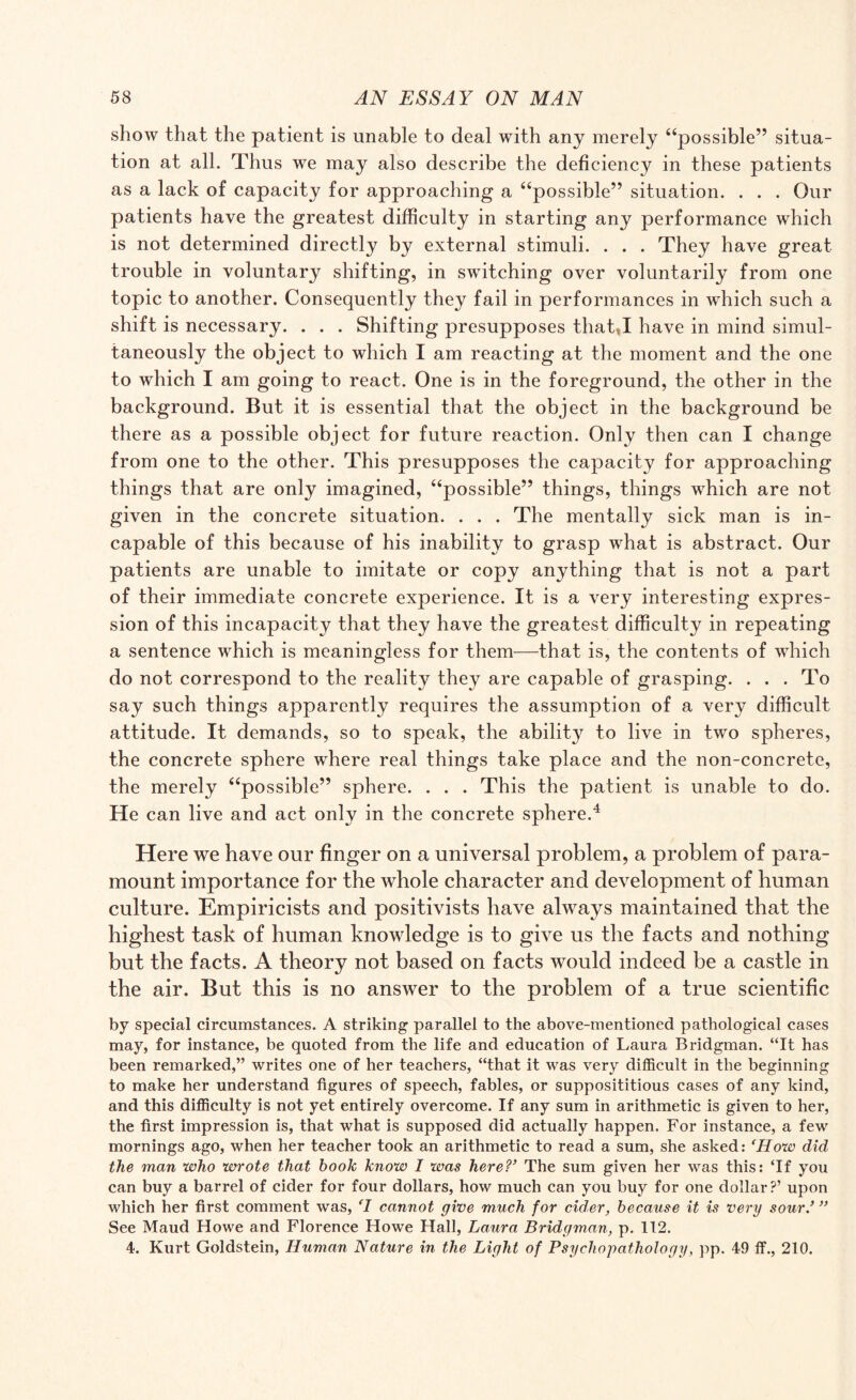 show that the patient is unable to deal with any merely “possible” situa¬ tion at all. Thus we may also describe the deficiency in these patients as a lack of capacity for approaching a “possible” situation. . . . Our patients have the greatest difficulty in starting any performance which is not determined directly by external stimuli. . . . They have great trouble in voluntary shifting, in switching over voluntarily from one topic to another. Consequently they fail in performances in which such a shift is necessary. . . . Shifting presupposes that,I have in mind simul¬ taneously the object to which I am reacting at the moment and the one to which I am going to react. One is in the foreground, the other in the background. But it is essential that the object in the background be there as a possible object for future reaction. Only then can I change from one to the other. This presupposes the capacity for approaching things that are only imagined, “possible” things, things which are not given in the concrete situation. . . . The mentally sick man is in¬ capable of this because of his inability to grasp what is abstract. Our patients are unable to imitate or copy anything that is not a part of their immediate concrete experience. It is a very interesting expres¬ sion of this incapacity that they have the greatest difficulty in repeating a sentence which is meaningless for them—that is, the contents of which do not correspond to the reality they are capable of grasping. ... To say such things apparently requires the assumption of a very difficult attitude. It demands, so to speak, the ability to live in two spheres, the concrete sphere where real things take place and the non-concrete, the merely “possible” sphere. . . . This the patient is unable to do. He can live and act only in the concrete sphere.4 Here we have our finger on a universal problem, a problem of para¬ mount importance for the whole character and development of human culture. Empiricists and positivists have always maintained that the highest task of human knowledge is to give us the facts and nothing but the facts. A theory not based on facts would indeed be a castle in the air. But this is no answer to the problem of a true scientific by special circumstances. A striking parallel to the above-mentioned pathological cases may, for instance, be quoted from the life and education of Laura Bridgman. “It has been remarked,” writes one of her teachers, “that it was very difficult in the beginning to make her understand figures of speech, fables, or supposititious cases of any kind, and this difficulty is not yet entirely overcome. If any sum in arithmetic is given to her, the first impression is, that what is supposed did actually happen. For instance, a few mornings ago, when her teacher took an arithmetic to read a sum, she asked: ‘How did the man who wrote that hoolc know I was hereV The sum given her was this: ‘If you can buy a barrel of cider for four dollars, how much can you buy for one dollar?’ upon which her first comment was, ‘l cannot give much for cider, because it is very sour/ ” See Maud Howe and Florence Howe Hall, Laura Bridgman, p. 112. 4. Kurt Goldstein, Human Nature in the Light of Psychopathology, pp. 49 ff., 210.