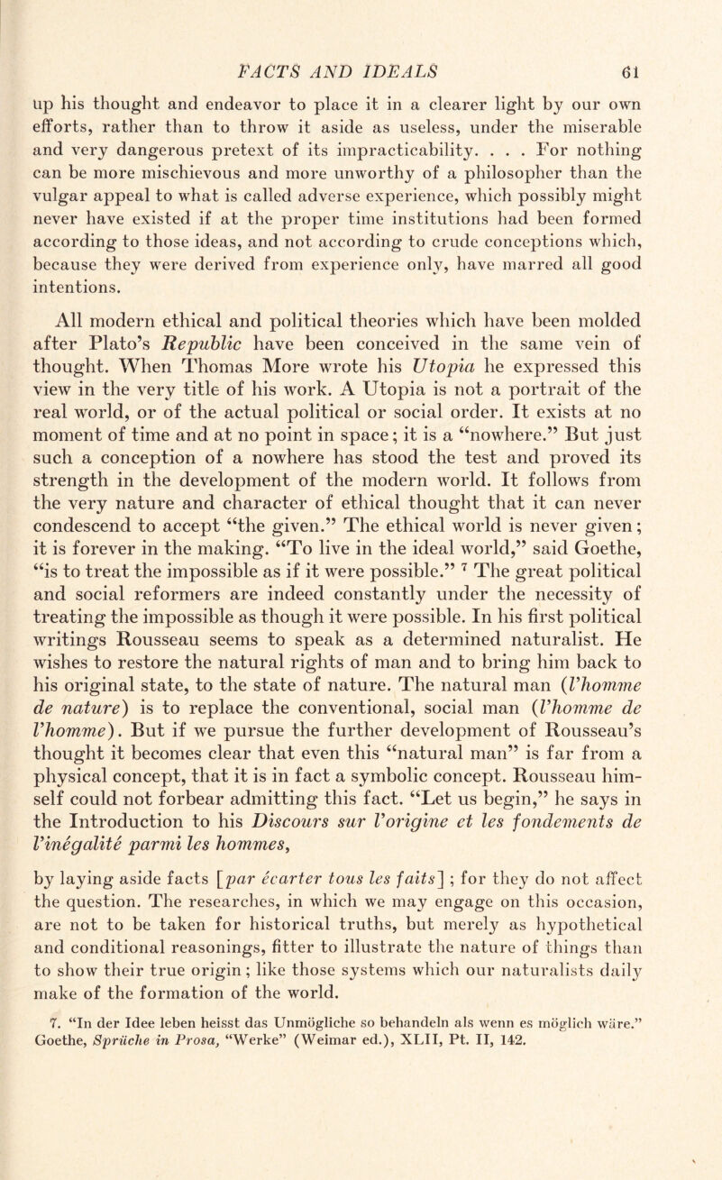 up his thought and endeavor to place it in a clearer light by our own efforts, rather than to throw it aside as useless, under the miserable and very dangerous pretext of its impracticability. ... For nothing can be more mischievous and more unworthy of a philosopher than the vulgar appeal to what is called adverse experience, which possibly might never have existed if at the proper time institutions had been formed according to those ideas, and not according to crude conceptions which, because they were derived from experience only, have marred all good intentions. All modern ethical and political theories which have been molded after Plato’s Republic have been conceived in the same vein of thought. When Thomas More wrote his Utopia he expressed this view in the very title of his work. A Utopia is not a portrait of the real world, or of the actual political or social order. It exists at no moment of time and at no point in space; it is a “nowhere.” But just such a conception of a nowhere has stood the test and proved its strength in the development of the modern world. It follows from the very nature and character of ethical thought that it can never condescend to accept “the given.” The ethical world is never given; it is forever in the making. “To live in the ideal world,” said Goethe, “is to treat the impossible as if it were possible.” 7 The great political and social reformers are indeed constantly under the necessity of treating the impossible as though it were possible. In his first political writings Rousseau seems to speak as a determined naturalist. He wishes to restore the natural rights of man and to bring him back to his original state, to the state of nature. The natural man (Vhomme de nature) is to replace the conventional, social man (Vhomme de Vhomme). But if we pursue the further development of Rousseau’s thought it becomes clear that even this “natural man” is far from a physical concept, that it is in fact a symbolic concept. Rousseau him¬ self could not forbear admitting this fact. “Let us begin,” he says in the Introduction to his Discours sur Vorigine et les fondements de Vinegalite parmi les hommes, by laying aside facts [par ecarter tons les faits~\ ; for they do not affect the question. The researches, in which we may engage on this occasion, are not to be taken for historical truths, but merely as hypothetical and conditional reasonings, fitter to illustrate the nature of things than to show their true origin; like those systems which our naturalists daily make of the formation of the world. 7. “In der Idee leben heisst das Unmogliche so behandeln als wenn es moglich ware.” Goethe, Spriiche in Prosa, “Werke” (Weimar ed.), XLII, Pt. II, 142.