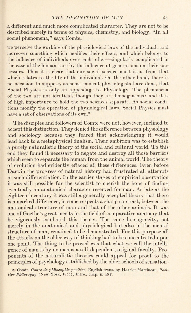 a different and much more complicated character. They are not to be described merely in terms of physics, chemistry, and biology. “In all social phenomena,” says Comte, we perceive the working of the physiological laws of the individual; and moreover something which modifies their effects, and which belongs to the influence of individuals over each other—singularly complicated in the case of the human race by the influence of generations on their suc¬ cessors. Thus it is clear that our social science must issue from that which relates to the life of the individual. On the other hand, there is no occasion to suppose, as some eminent physiologists have done, that Social Physics is only an appendage to Physiology. The phenomena of the two are not identical, though they are homogeneous; and it is of high importance to hold the two sciences separate. As social condi¬ tions modify the operation of physiological laws, Social Physics must have a set of observations of its own.2 The disciples and followers of Comte were not, however, inclined to accept this distinction. They denied the difference between physiology and sociology because they feared that acknowledging it would lead back to a metaphysical dualism. Their ambition was to establish a purely naturalistic theory of the social and cultural world. To this end they found it necessary to negate and destroy all those barriers which seem to separate the human from the animal world. The theory of evolution had evidently effaced all these differences. Even before Darwin the progress of natural history had frustrated all attempts at such differentiation. In the earlier stages of empirical observation it was still possible for the scientist to cherish the hope of finding eventually an anatomical character reserved for man. As late as the eighteenth century it was still a generally accepted theory that there is a marked difference, in some respects a sharp contrast, between the anatomical structure of man and that of the other animals. It was one of Goethe5s great merits in the field of comparative anatomy that he vigorously combated this theory. The same homogeneity, not merely in the anatomical and physiological but also in the mental structure of man, remained to be demonstrated. For this purpose all the attacks on the older way of thinking had to be concentrated upon one point. The thing to be proved was that what we call the intelli¬ gence of man is by no means a self-dependent, original faculty. Pro¬ ponents of the naturalistic theories could appeal for proof to the principles of psychology established by the older schools of sensation- 2. Comte, Cours de philosophic positive. English trans. by Harriet Martineau, Posi¬ tive Philosophy (New York, 1855), Intro., chap, ii, 45 f.