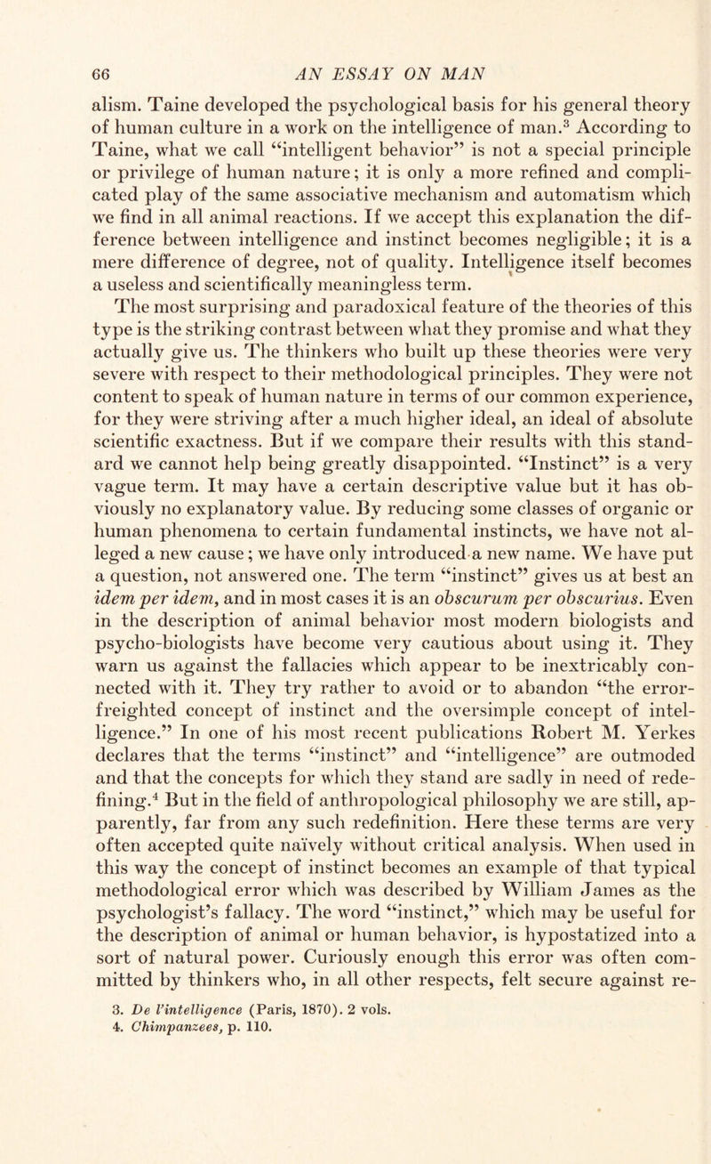 alism. Taine developed the psychological basis for his general theory of human culture in a work on the intelligence of man.3 According to Taine, what we call “intelligent behavior” is not a special principle or privilege of human nature; it is only a more refined and compli¬ cated play of the same associative mechanism and automatism which we find in all animal reactions. If we accept this explanation the dif¬ ference between intelligence and instinct becomes negligible; it is a mere difference of degree, not of quality. Intelligence itself becomes a useless and scientifically meaningless term. The most surprising and paradoxical feature of the theories of this type is the striking contrast between what they promise and what they actually give us. The thinkers who built up these theories were very severe with respect to their methodological principles. They were not content to speak of human nature in terms of our common experience, for they were striving after a much higher ideal, an ideal of absolute scientific exactness. But if we compare their results with this stand¬ ard we cannot help being greatly disappointed. “Instinct” is a very vague term. It may have a certain descriptive value but it has ob¬ viously no explanatory value. By reducing some classes of organic or human phenomena to certain fundamental instincts, we have not al¬ leged a new cause; we have only introduced a new name. We have put a question, not answered one. The term “instinct” gives us at best an idem per idem, and in most cases it is an obscurum per obscurius. Even in the description of animal behavior most modern biologists and psycho-biologists have become very cautious about using it. They warn us against the fallacies which appear to be inextricably con¬ nected with it. They try rather to avoid or to abandon “the error- freighted concept of instinct and the oversimple concept of intel¬ ligence.” In one of his most recent publications Robert M. Yerkes declares that the terms “instinct” and “intelligence” are outmoded and that the concepts for which they stand are sadly in need of rede¬ fining.4 But in the field of anthropological philosophy we are still, ap¬ parently, far from any such redefinition. Here these terms are very often accepted quite naively without critical analysis. When used in this way the concept of instinct becomes an example of that typical methodological error which was described by William James as the psychologist’s fallacy. The word “instinct,” which may be useful for the description of animal or human behavior, is hypostatized into a sort of natural power. Curiously enough this error was often com¬ mitted by thinkers who, in all other respects, felt secure against re- 3. De I’intelligence (Paris, 1870). 2 vols. 4. Chimpanzees, p. 110.