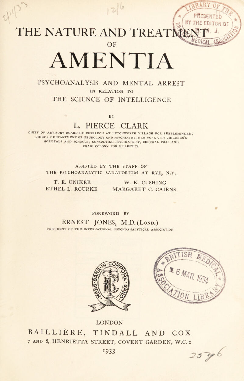 THE NATURE AND TREAT OF AMENTIA PSYCHOANALYSIS AND MENTAL ARREST IN RELATION TO THE SCIENCE OF INTELLIGENCE BY L. PIERCE CLARK CHIEF OF ADVISORY BOARD OF RESEARCH AT LETCHWORTH VILLAGE FOR FEEBLEMINDED ; CHIEF OF DEPARTMENT OF NEUROLOGY AND PSYCHIATRY, NEW YORK CITY CHILDREN’S HOSPITALS AND SCHOOLS; CONSULTING PSYCHIATRIST, CENTRAL ISLIP AND CRAIG COLONY FOR EPILEPTICS ASSISTED BY THE STAFF OF THE PSYCHOANALYTIC SANATORIUM AT RYE, N.Y. T. E. UNIKER W. K. CUSHING ETHEL L. ROURKE MARGARET C. CAIRNS FOREWORD BY ERNEST JONES, M.D.(Lond.) PRESIDENT OF THE INTERNATIONAL PSYCHOANALYTICAL ASSOCIATION LONDON BAlLLIpRE, TINDALL AND COX 7 and 8, HENRIETTA STREET, COVENT GARDEN, W.C. 2 1933