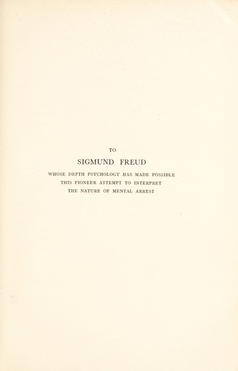 TO SIGMUND FREUD WHOSE DEPTH PSYCHOLOGY HAS MADE POSSIBLE THIS PIONEER ATTEMPT TO INTERPRET THE NATURE OF MENTAL ARREST