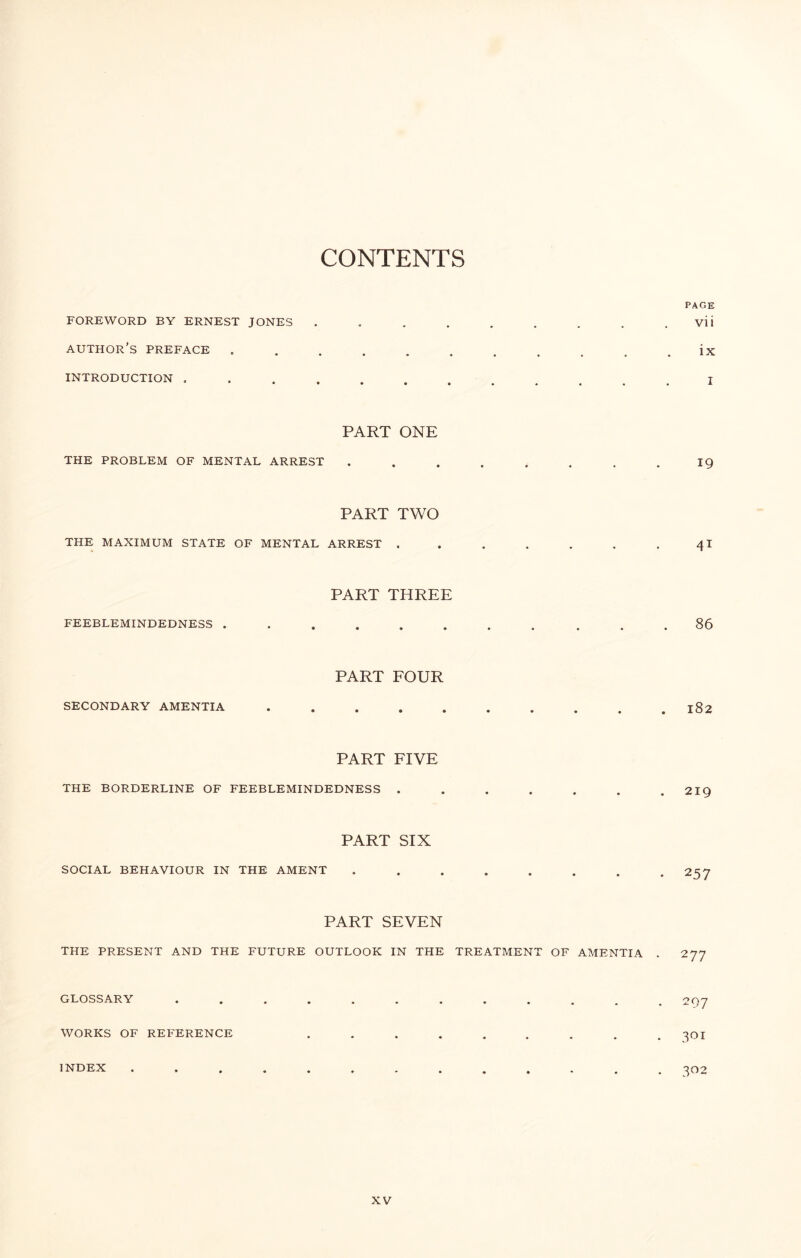CONTENTS FOREWORD BY ERNEST JONES author’s PREFACE INTRODUCTION . • • • • PAGE vii ix I PART ONE THE PROBLEM OF MENTAL ARREST 19 PART TWO THE MAXIMUM STATE OF MENTAL ARREST . • * 41 PART THREE FEEBLEMINDEDNESS . 86 PART FOUR SECONDARY AMENTIA . 182 PART FIVE THE BORDERLINE OF FEEBLEMINDEDNESS . 219 PART SIX SOCIAL BEHAVIOUR IN THE AMENT • • 257 PART SEVEN THE PRESENT AND THE FUTURE OUTLOOK IN THE TREATMENT OF AMENTIA . 277 GLOSSARY WORKS OF REFERENCE INDEX 297 301 302