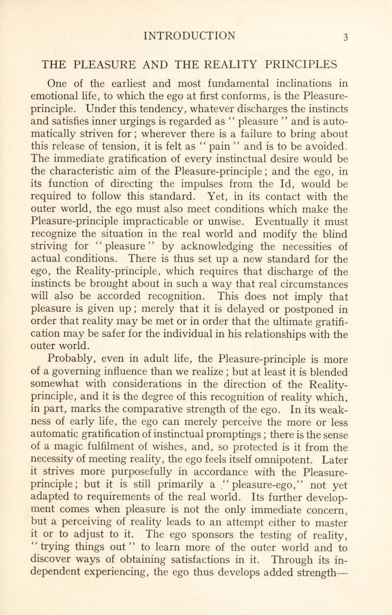 THE PLEASURE AND THE REALITY PRINCIPLES One of the earliest and most fundamental inclinations in emotional life, to which the ego at first conforms, is the Pleasure- principle. Under this tendency, whatever discharges the instincts and satisfies inner urgings is regarded as ‘ ‘ pleasure ’' and is auto¬ matically striven for; wherever there is a failure to bring about this release of tension, it is felt as “ pain ” and is to be avoided. The immediate gratification of every instinctual desire would be the characteristic aim of the Pleasure-principle; and the ego, in its function of directing the impulses from the Id, would be required to follow this standard. Yet, in its contact with the outer world, the ego must also meet conditions which make the Pleasure-principle impracticable or unwise. Eventually it must recognize the situation in the real world and modify the blind striving for ‘ ‘ pleasure' ’ by acknowledging the necessities of actual conditions. There is thus set up a new standard for the ego, the Reality-principle, which requires that discharge of the instincts be brought about in such a way that real circumstances will also be accorded recognition. This does not imply that pleasure is given up; merely that it is delayed or postponed in order that reality may be met or in order that the ultimate gratifi¬ cation may be safer for the individual in his relationships with the outer world. Probably, even in adult life, the Pleasure-principle is more of a governing influence than we realize ; but at least it is blended somewhat with considerations in the direction of the Reality- principle, and it is the degree of this recognition of reality which, in part, marks the comparative strength of the ego. In its weak¬ ness of early life, the ego can merely perceive the more or less automatic gratification of instinctual promptings; there is the sense of a magic fulfilment of wishes, and, so protected is it from the necessity of meeting reality, the ego feels itself omnipotent. Later it strives more purposefully in accordance with the Pleasure- principle; but it is still primarily a /'pleasure-ego/' not yet adapted to requirements of the real world. Its further develop¬ ment comes when pleasure is not the only immediate concern, but a perceiving of reality leads to an attempt either to master it or to adjust to it. The ego sponsors the testing of reality, trying things out'’ to learn more of the outer world and to discover ways of obtaining satisfactions in it. Through its in¬ dependent experiencing, the ego thus develops added strength—