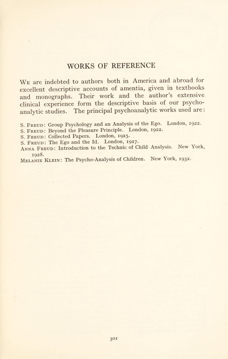 WORKS OF REFERENCE We are indebted to authors both in America and abroad for excellent descriptive accounts of amentia, given in textbooks and monographs. Their work and the author’s extensive clinical experience form the descriptive basis of our psycho¬ analytic studies. The principal psychoanalytic works used are. S. Freud: Group Psychology and an Analysis of the Ego. London, 1922. S. Freud: Beyond the Pleasure Principle. London, 1922. S. Freud: Collected Papers. London, 1925* S. Freud: The Ego and the Id. London, 1927* Anna Freud: Introduction to the Technic of Child Analysis. New York, 1928. Melanie Klein: The Psycho-Analysis of Children. New York, 1932. 3°!