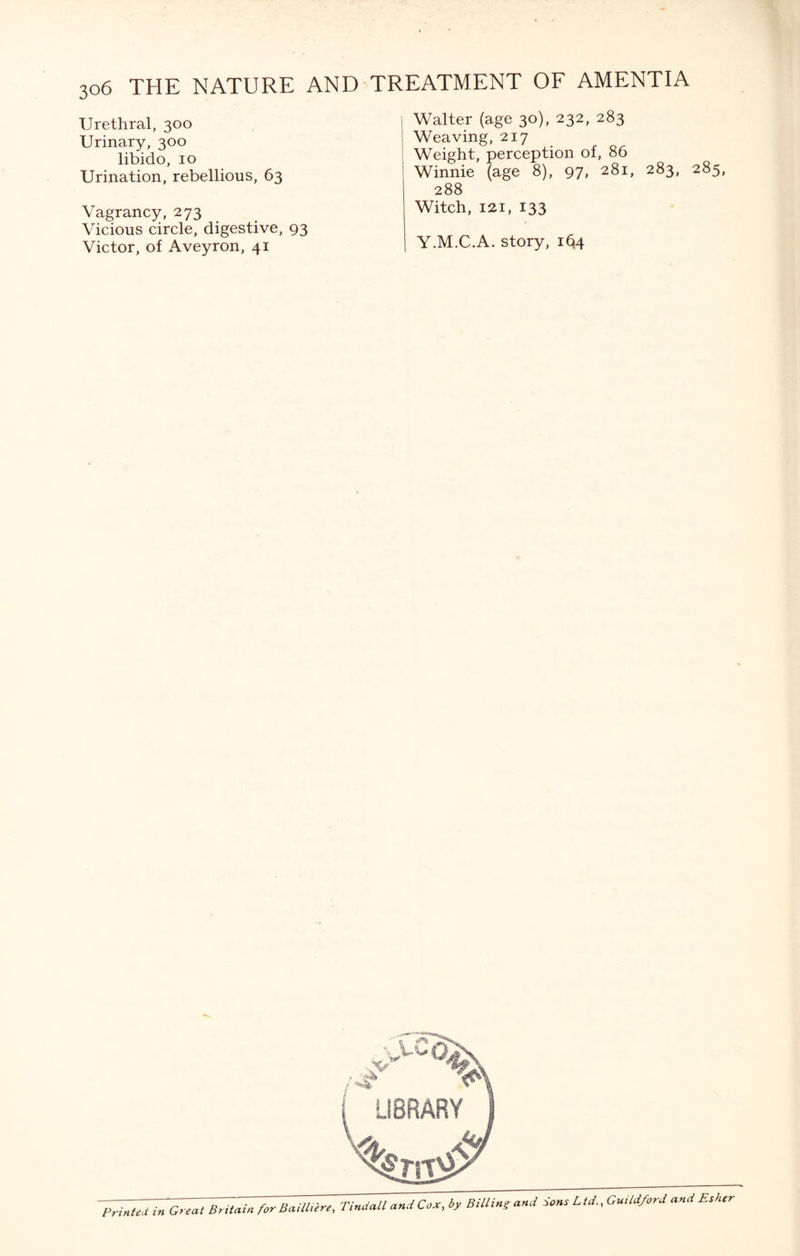 Urethral, 300 Urinary, 300 libido, 10 Urination, rebellious, 63 Vagrancy, 273 Vicious circle, digestive, 93 Victor, of Aveyron, 41 Walter (age 30), 232, 283 Weaving, 217 Weight, perception of, 86 Winnie (age 8), 97> 28i> 283> 285, 288 Witch, 121, 133 Y.M.C.A. story, i^4 Printed in Great Britain for Baithere, Tindall and Cox, by Billing and Sons Ltd., Guildford and Esher