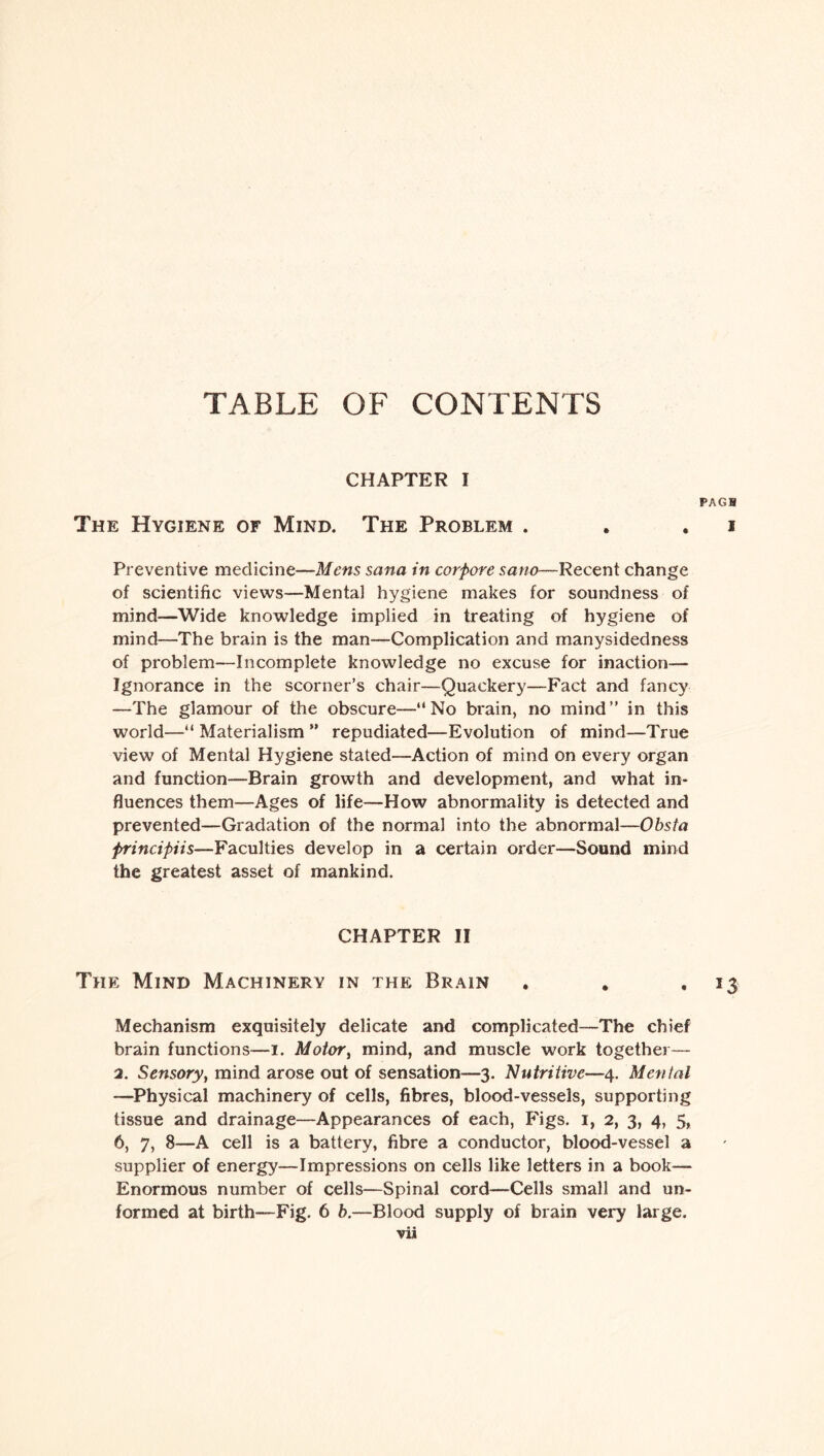 TABLE OF CONTENTS CHAPTER I PAGH The Hygiene of Mind. The Problem . . . i Preventive medicine—Mens Sana in corfiore sano—Recent change of scientific views—Mental hygiene makes for soundness of mind—Wide knowledge implied in treating of hygiene of mind—The brain is the man—Complication and manysidedness of problem—Incomplete knowledge no excuse for inaction— Ignorance in the scorner’s chair—Quackery—Fact and fancy —The glamour of the obscure—“No bi*ain, no mind” in this world—“ Materialism ” repudiated—Evolution of mind—True view of Mental Hygiene stated—Action of mind on every organ and function—Brain growth and development, and what in¬ fluences them—Ages of life—How abnormality is detected and prevented—Gradation of the normal into the abnormal—Obsta principiis—Faculties develop in a certain order—Sound mind the greatest asset of mankind. CHAPTER II The Mind Machinery in the Brain . . ,13 Mechanism exquisitely delicate and complicated—The chief brain functions—1. Motor, mind, and muscle work together— 2. Sensory, mind arose out of sensation—3. Nutritive—4. Menial —Physical machinery of cells, fibres, blood-vessels, supporting tissue and drainage—Appearances of each, Figs. 1, 2, 3, 4, 5, 6, 7, 8—A cell is a battery, fibre a conductor, blood-vessel a supplier of energy—Impressions on cells like letters in a book— Enormous number of cells—Spinal cord—Cells small and un¬ formed at birth—Fig. 6 b.—Blood supply of brain very large.