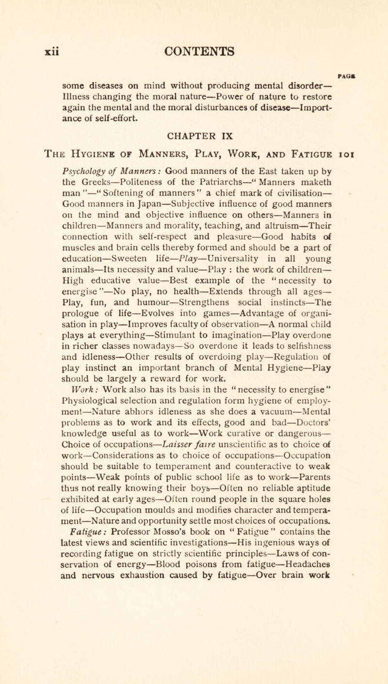 • • PAG* some diseases on mind without producing mental disorder— Illness changing the moral nature—Power of nature to restore again the mental and the moral disturbances of disease—Import¬ ance of self-effort. CHAPTER IX The Hygiene of Manners, Play, Work, and Fatigue ioi Psychology of Manners: Good manners of the East taken up by the Greeks—Politeness of the Patriarchs—“ Manners maketh man ”—“ Softening of manners ” a chief mark of civilisation— Good manners in Japan—Subjective influence of good manners on the mind and objective influence on others—Manners in children—Manners and morality, teaching, and altruism—Their connection with self-respect and pleasure—Good habits of muscles and brain cells thereby formed and should be a part of education—Sweeten life—Play—Universality in all young animals—Its necessity and value—Play : the work of children— High educative value—Best example of the “ necessity to energise ”—No play, no health—Extends through all ages— Play, fun, and humour—Strengthens social instincts—The prologue of life—Evolves into games—Advantage of organi¬ sation in play—Improves faculty of observation—A normal child plays at everything—Stimulant to imagination—Play overdone in richer classes nowadays—So overdone it leads to selfishness and idleness—Other results of overdoing play—Regulation of play instinct an important branch of Mental Hygiene—Play should be largely a reward for work. Work: Work also has its basis in the “necessity to energise” Physiological selection and regulation form hygiene of employ¬ ment—Nature abhors idleness as she does a vacuum—Mental problems as to work and its effects, good and bad—Doctors’ knowledge useful as to work—Work curative or dangerous— Choice of occupations—Laisser faire unscientific as to choice of work—Considerations as to choice of occupations—Occupation should be suitable to temperament and counteractive to weak points—Weak points of public school life as to work—Parents thus not really knowing their boys—Often no reliable aptitude exhibited at early ages—Often round people in the square holes of life—Occupation moulds and modifies character and tempera¬ ment—Nature and opportunity settle most choices of occupations. Fatigue: Professor Mosso’s book on “Fatigue” contains the latest views and scientific investigations—His ingenious ways of recording fatigue on strictly scientific principles—Laws of con¬ servation of energy—Blood poisons from fatigue—Headaches and nervous exhaustion caused by fatigue—Over brain work