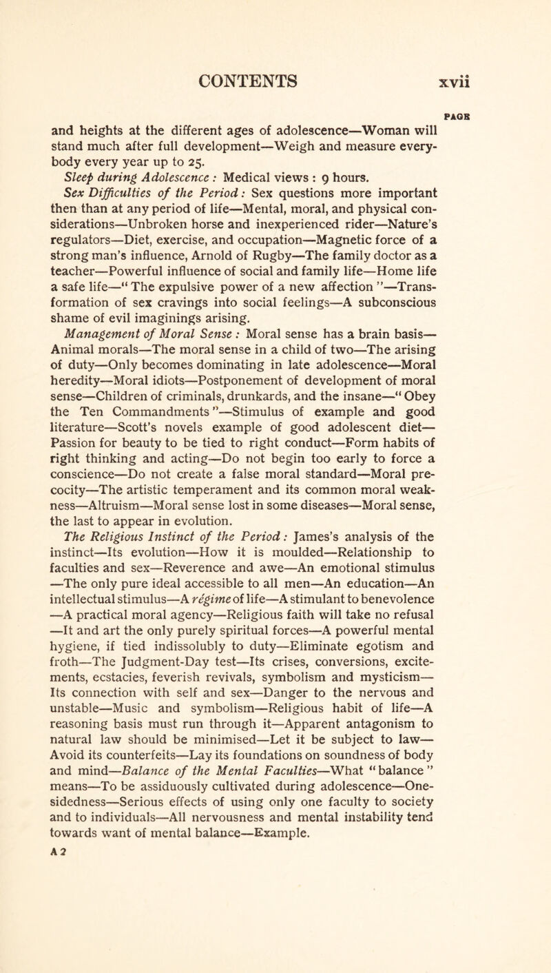 PAOB and heights at the different ages of adolescence—Woman will stand much after full development—Weigh and measure every¬ body every year up to 25. Sleep during Adolescence : Medical views : 9 hours. Sex Difficulties of the Period: Sex questions more important then than at any period of life—Mental, moral, and physical con¬ siderations—Unbroken horse and inexperienced rider—Nature’s regulators—Diet, exercise, and occupation—Magnetic force of a strong man’s influence, Arnold of Rugby—The family doctor as a teacher—Powerful influence of social and family life—Home life a safe life—“ The expulsive power of a new affection ”—Trans¬ formation of sex cravings into social feelings—A subconscious shame of evil imaginings arising. Management of Moral Sense : Moral sense has a brain basis— Animal morals—The moral sense in a child of two—The arising of duty—Only becomes dominating in late adolescence—Moral heredity—Moral idiots—Postponement of development of moral sense—Children of criminals, drunkards, and the insane—“ Obey the Ten Commandments ’’—Stimulus of example and good literature—Scott’s novels example of good adolescent diet'— Passion for beauty to be tied to right conduct—Form habits of right thinking and acting—Do not begin too early to force a conscience—Do not create a false moral standard—Moral pre¬ cocity—The artistic temperament and its common moral weak¬ ness—Altruism—Moral sense lost in some diseases—Moral sense, the last to appear in evolution. The Religious Instinct of the Period: James’s analysis of the instinct—Its evolution—How it is moulded—Relationship to faculties and sex—Reverence and awe—An emotional stimulus —The only pure ideal accessible to all men—An education—An intellectual stimulus—A regime of life—A stimulant to benevolence —A practical moral agency—Religious faith will take no refusal —It and art the only purely spiritual forces—A powerful mental hygiene, if tied indissolubly to duty—Eliminate egotism and froth—The Judgment-Day test—Its crises, conversions, excite¬ ments, ecstacies, feverish revivals, symbolism and mysticism— Its connection with self and sex—Danger to the nervous and unstable—Music and symbolism—Religious habit of life—A reasoning basis must run through it—Apparent antagonism to natural law should be minimised—Let it be subject to law— Avoid its counterfeits—Lay its foundations on soundness of body and mind—Balance of the Mental Faculties—What “ balance ” means—To be assiduously cultivated during adolescence—One¬ sidedness—Serious effects of using only one faculty to society and to individuals—All nervousness and mental instability tend towards want of mental balance—Example. A 2