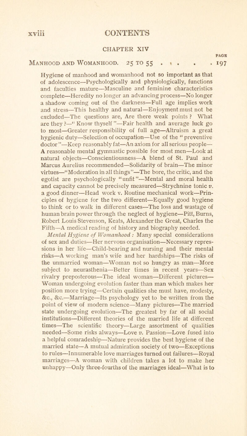 CHAPTER XIV PAGE Manhood and Womanhood. 25 to 55 , * . . . 197 Hygiene of manhood and womanhood not so important as that of adolescence—Psychologically and physiologically, functions and faculties mature—Masculine and feminine characteristics complete—Heredity no longer an advancing process—No longer a shadow coming out of the darkness—Full age implies work and stress—This healthy and natural—Enjoyment must not be excluded—The questions are, Are there weak points ? What are they ?—“ Know thyself ”—Fair health and average luck go to most—Greater responsibility of full age—Altruism a great hygienic duty—Selection of occupation—Use of the “ preventive doctor”—Keep reasonably fat—An axiom for all serious people— A reasonable mental gymnastic possible for most men—Look at natural objects—Conscientiousness—A blend of St. Paul and Marcus Aurelius recommended—Solidarity of brain—The minor virtues—“Moderation in all things”—The bore, the critic, and the egotist are psychologically “unfit”—Mental and moral health and capacity cannot be precisely measured—Strychnine tonic v. a good dinner—Head work v. Routine mechanical work—Prin¬ ciples of hygiene for the two different—Equally good hygiene to think or to walk in different cases—The loss and wastage of human brain power through the neglect of hygiene—Pitt, Burns, Robert Louis Stevenson, Keats, Alexander the Great, Charles the Fifth—A medical reading of history and biography needed. Mental Hygiene of Womanhood : Many special considerations of sex and duties—Her nervous organisation—Necessary repres¬ sions in her life—Child-bearing and nursing and their mental risks—A working man’s wife and her hardships—The risks of the unmarried woman—Woman not so hungry as man—More subject to neurasthenia—Better times in recent years—Sex rivalry preposterous—The ideal woman—Different pictures— Woman undergoing evolution faster than man which makes her position more trying—Certain qualities she must have, modesty, &c., &c.—Marriage—Its psychology yet to be written from the point of view of modern science—Many pictures—The married state undergoing evolution—The greatest by far of all social institutions—Different theories of the married life at different times—The scientific theory—Large assortment of qualities needed—Some risks always—Love v. Passion—Love fused into a helpful comradeship—Nature provides the best hygiene of the married state—A mutual admiration society of two—Exceptions to rules—Innumerable love marriages turned out failures—Royal marriages—A woman with children takes a lot to make her unhappy—Only three-fourths of the marriages ideal—What is to