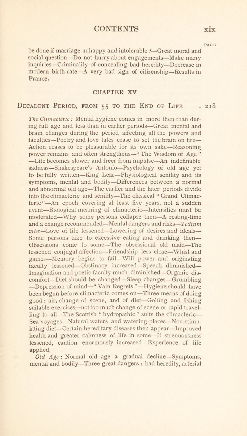 PAGK be done if marriage unhappy and intolerable ?—Great moral and social question—Do not hurry about engagements—Make many inquiries—Criminality of concealing bad heredity—Decrease in modern birth-rate—A very bad sign of citizenship—Results in France. CHAPTER XV Decadent Period, from 55 to the End of Life . 218 The Climacteric: Mental hygiene comes in more then than dur¬ ing full age and less than in earlier periods—Great mental and brain changes during the period affecting all the powers and faculties—Poetry and love tales cease to set the brain on fire— Action ceases to be pleasurable for its own sake—Reasoning power remains and often strengthens—“ The Wisdom of Age ” —Life becomes slower and freer from impulse—An indefinable sadness—Shakespeare’s Antonio-—Psychology of old age yet to be fully written—King Lear—Physiological senility and its symptoms, mental and bodily—Differences between a normal and abnormal old age—The earlier and the later periods divide into the climacteric and senility—The classical “ Grand Climac¬ teric”—An epoch covering at least five years, not a sudden event—Biological meaning of climacteric—Intensities must be moderated—Why some persons collapse then—A resting-time and a change recommended—Mental dangers and risks—Tedium vitce—Love of life lessened—Lowering of desires and ideals— Some persons take to excessive eating and drinking then— Obsessions come to some—The obsessional old maid—The lessened conjugal affection—Friendship less close—Whist and games—Memory begins to fail—Will power and originating faculty lessened—Obstinacy increased—Speech diminished— Imagination and poetic faculty much diminished—Organic dis¬ comfort—Diet should be changed—Sleep changes—Grumbling —Depression of mind—“ Vain Regrets ”—Hygiene should have been begun before climacteric comes on—Three means of doing good : air, change of scene, and of diet—Golfing and fishing suitable exercises—not too much change of scene or rapid travel¬ ling to all—The Scottish “ hydropathic ” suits the climacteric— Sea voyages—Natural waters and watering-places—Non-stimu¬ lating diet—Certain hereditary diseases then appear—Improved health and greater calmness of life in some—If strenuousness lessened, caution enormously increased—Experience of life applied. Old Age : Normal old age a gradual decline—Symptoms, mental and bodily—Three great dangers : bad heredity, arterial