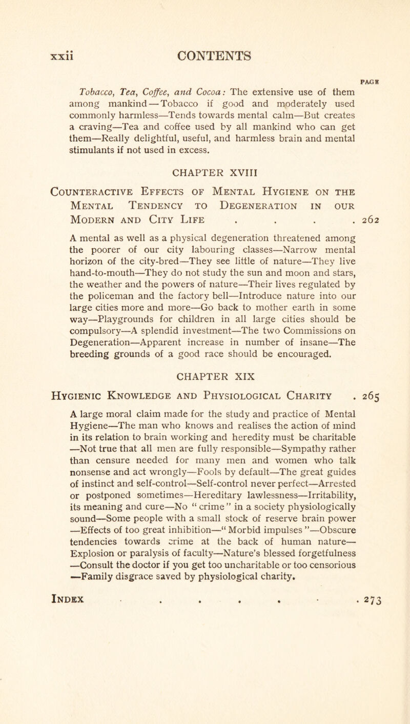 PAjGH Tobacco, Tea, Coffee, and Cocoa: The extensive use of them among mankind — Tobacco if good and moderately used commonly harmless—Tends towards mental calm—But creates a craving—Tea and coffee used by all mankind who can get them—Really delightful, useful, and harmless brain and mental stimulants if not used in excess. CHAPTER XVIII Counteractive Effects of Mental Hygiene on the Mental Tendency to Degeneration in our Modern and City Life .... 262 A mental as well as a physical degeneration threatened among the poorer of our city labouring classes—Narrow mental horizon of the city-bred—They see little of nature—They live hand-to-mouth—They do not study the sun and moon and stars, the weather and the powers of nature—Their lives regulated by the policeman and the factory bell—Introduce nature into our large cities more and more—Go back to mother earth in some way—Playgrounds for children in all large cities should be compulsory—A splendid investment—The two Commissions on Degeneration—Apparent increase in number of insane—The breeding grounds of a good race should be encouraged. CHAPTER XIX Hygienic Knowledge and Physiological Charity . 265 A large moral claim made for the study and practice of Mental Hygiene—The man who knows and realises the action of mind in its relation to brain working and heredity must be charitable —Not true that all men are fully responsible—Sympathy rather than censure needed for many men and women who talk nonsense and act wrongly—Fools by default—The great guides of instinct and self-control—Self-control never perfect—Arrested or postponed sometimes—Hereditary lawlessness—Irritability, its meaning and cure—No “ crime ” in a society physiologically sound—Some people with a small stock of reserve brain power —Effects of too great inhibition—“ Morbid impulses ”—Obscure tendencies towards crime at the back of human nature— Explosion or paralysis of faculty—Nature’s blessed forgetfulness —Consult the doctor if you get too uncharitable or too censorious —Family disgrace saved by physiological charity. Index • 273