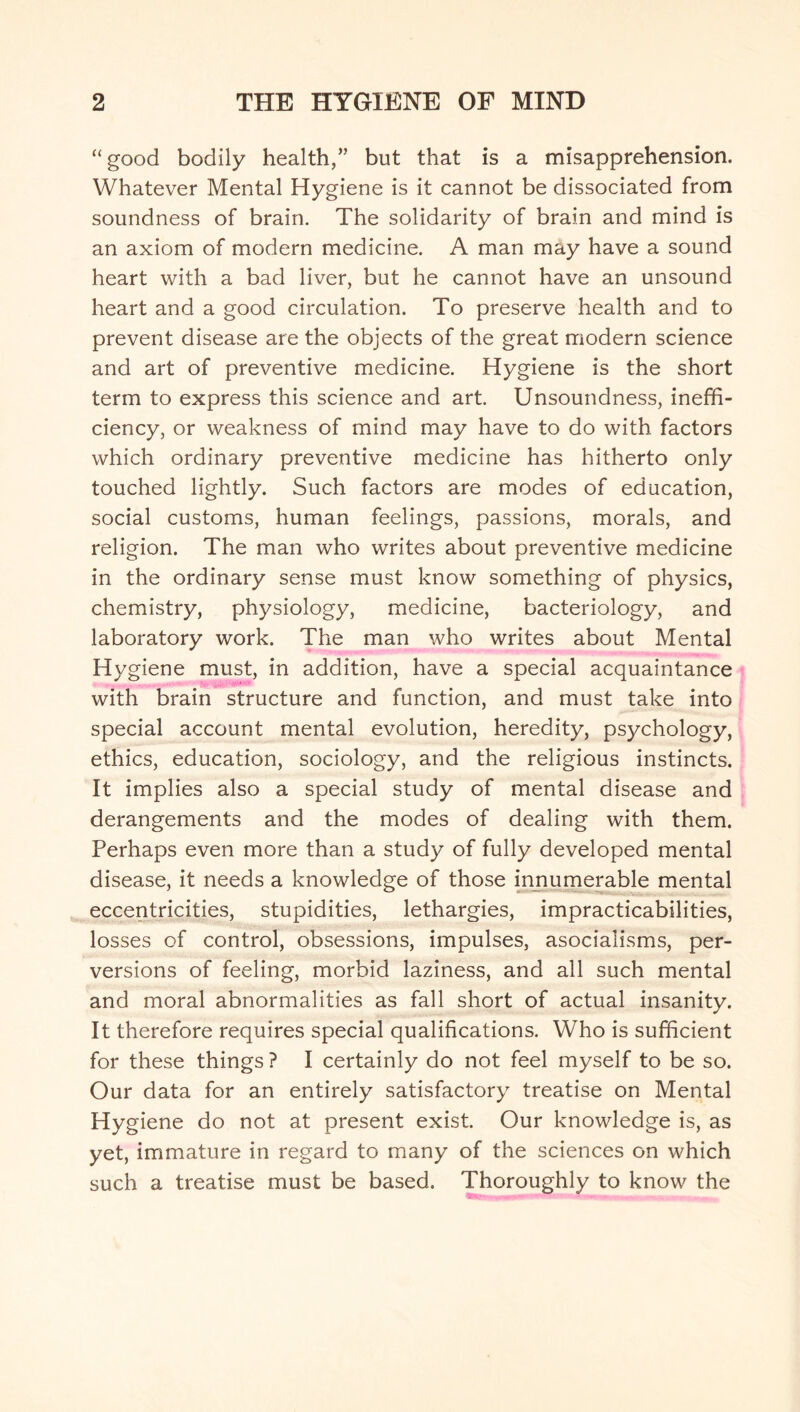 “ good bodily health,” but that is a misapprehension. Whatever Mental Hygiene is it cannot be dissociated from soundness of brain. The solidarity of brain and mind is an axiom of modern medicine. A man may have a sound heart with a bad liver, but he cannot have an unsound heart and a good circulation. To preserve health and to prevent disease are the objects of the great modern science and art of preventive medicine. Hygiene is the short term to express this science and art. Unsoundness, ineffi¬ ciency, or weakness of mind may have to do with factors which ordinary preventive medicine has hitherto only touched lightly. Such factors are modes of education, social customs, human feelings, passions, morals, and religion. The man who writes about preventive medicine in the ordinary sense must know something of physics, chemistry, physiology, medicine, bacteriology, and laboratory work. The man who writes about Mental Hygiene must, in addition, have a special acquaintance with brain structure and function, and must take into special account mental evolution, heredity, psychology, ethics, education, sociology, and the religious instincts. It implies also a special study of mental disease and derangements and the modes of dealing with them. Perhaps even more than a study of fully developed mental disease, it needs a knowledge of those innumerable mental eccentricities, stupidities, lethargies, impracticabilities, losses of control, obsessions, impulses, asocialisms, per¬ versions of feeling, morbid laziness, and all such mental and moral abnormalities as fall short of actual insanity. It therefore requires special qualifications. Who is sufficient for these things ? I certainly do not feel myself to be so. Our data for an entirely satisfactory treatise on Mental Hygiene do not at present exist. Our knowledge is, as yet, immature in regard to many of the sciences on which such a treatise must be based. Thoroughly to know the