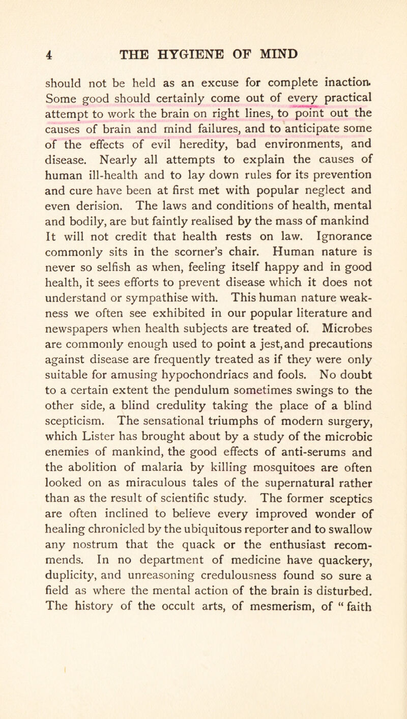 should not be held as an excuse for complete inaction. Some good should certainly come out of every practical ■* ■ attempt to work the brain on right lines, to point out the causes of brain and mind failures, and to anticipate some of the effects of evil heredity, bad environments, and disease. Nearly all attempts to explain the causes of human ill-health and to lay down rules for its prevention and cure have been at first met with popular neglect and even derision. The laws and conditions of health, mental and bodily, are but faintly realised by the mass of mankind It will not credit that health rests on law. Ignorance commonly sits in the scorner’s chair. Human nature is never so selfish as when, feeling itself happy and in good health, it sees efforts to prevent disease which it does not understand or sympathise with. This human nature weak¬ ness we often see exhibited in our popular literature and newspapers when health subjects are treated of. Microbes are commonly enough used to point a jest, and precautions against disease are frequently treated as if they were only suitable for amusing hypochondriacs and fools. No doubt to a certain extent the pendulum sometimes swings to the other side, a blind credulity taking the place of a blind scepticism. The sensational triumphs of modern surgery, which Lister has brought about by a study of the microbic enemies of mankind, the good effects of anti-serums and the abolition of malaria by killing mosquitoes are often looked on as miraculous tales of the supernatural rather than as the result of scientific study. The former sceptics are often inclined to believe every improved wonder of healing chronicled by the ubiquitous reporter and to swallow any nostrum that the quack or the enthusiast recom¬ mends. In no department of medicine have quackery, duplicity, and unreasoning credulousness found so sure a field as where the mental action of the brain is disturbed. The history of the occult arts, of mesmerism, of “ faith
