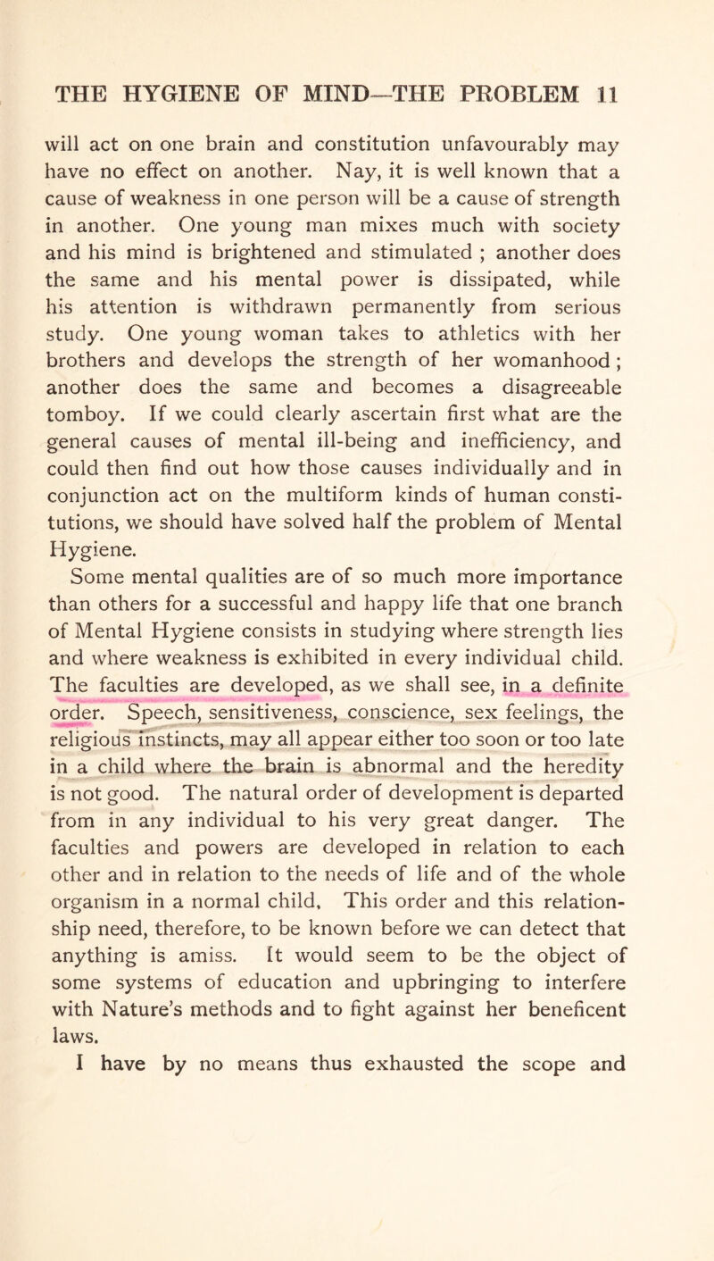 will act on one brain and constitution unfavourably may have no effect on another. Nay, it is well known that a cause of weakness in one person will be a cause of strength in another. One young man mixes much with society and his mind is brightened and stimulated ; another does the same and his mental power is dissipated, while his attention is withdrawn permanently from serious study. One young woman takes to athletics with her brothers and develops the strength of her womanhood ; another does the same and becomes a disagreeable tomboy. If we could clearly ascertain first what are the general causes of mental ill-being and inefficiency, and could then find out how those causes individually and in conjunction act on the multiform kinds of human consti¬ tutions, we should have solved half the problem of Mental Hygiene. Some mental qualities are of so much more importance than others for a successful and happy life that one branch of Mental Hygiene consists in studying where strength lies and where weakness is exhibited in every individual child. The faculties are developed, as we shall see, in a definite order. Speech, sensitiveness, conscience, sex feelings, the religious instincts, may all appear either too soon or too late in a child where the brain is abnormal and the heredity is not good. The natural order of development is departed from in any individual to his very great danger. The faculties and powers are developed in relation to each other and in relation to the needs of life and of the whole organism in a normal child. This order and this relation¬ ship need, therefore, to be known before we can detect that anything is amiss. It would seem to be the object of some systems of education and upbringing to interfere with Nature’s methods and to fight against her beneficent laws. I have by no means thus exhausted the scope and