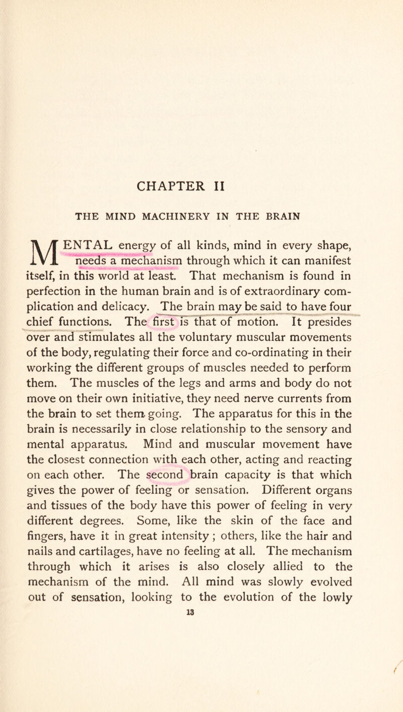 CHAPTER II THE MIND MACHINERY IN THE BRAIN MENTAL energy of all kinds, mind in every shape, needs a mechanism through which it can manifest itself, in this world at least. That mechanism is found in perfection in the human brain and is of extraordinary com¬ plication and delicacy. The brain may be said to have four chief functions. The first is that of motion. It presides over and stimulates all the voluntary muscular movements of the body, regulating their force and co-ordinating in their working the different groups of muscles needed to perform them. The muscles of the legs and arms and body do not move on their own initiative, they need nerve currents from the brain to set them, going. The apparatus for this in the brain is necessarily in close relationship to the sensory and mental apparatus. Mind and muscular movement have the closest connection with each other, acting and reacting on each other. The second brain capacity is that which gives the power of feeling or sensation. Different organs and tissues of the body have this power of feeling in very different degrees. Some, like the skin of the face and fingers, have it in great intensity; others, like the hair and nails and cartilages, have no feeling at all. The mechanism through which it arises is also closely allied to the mechanism of the mind. All mind was slowly evolved out of sensation, looking to the evolution of the lowly