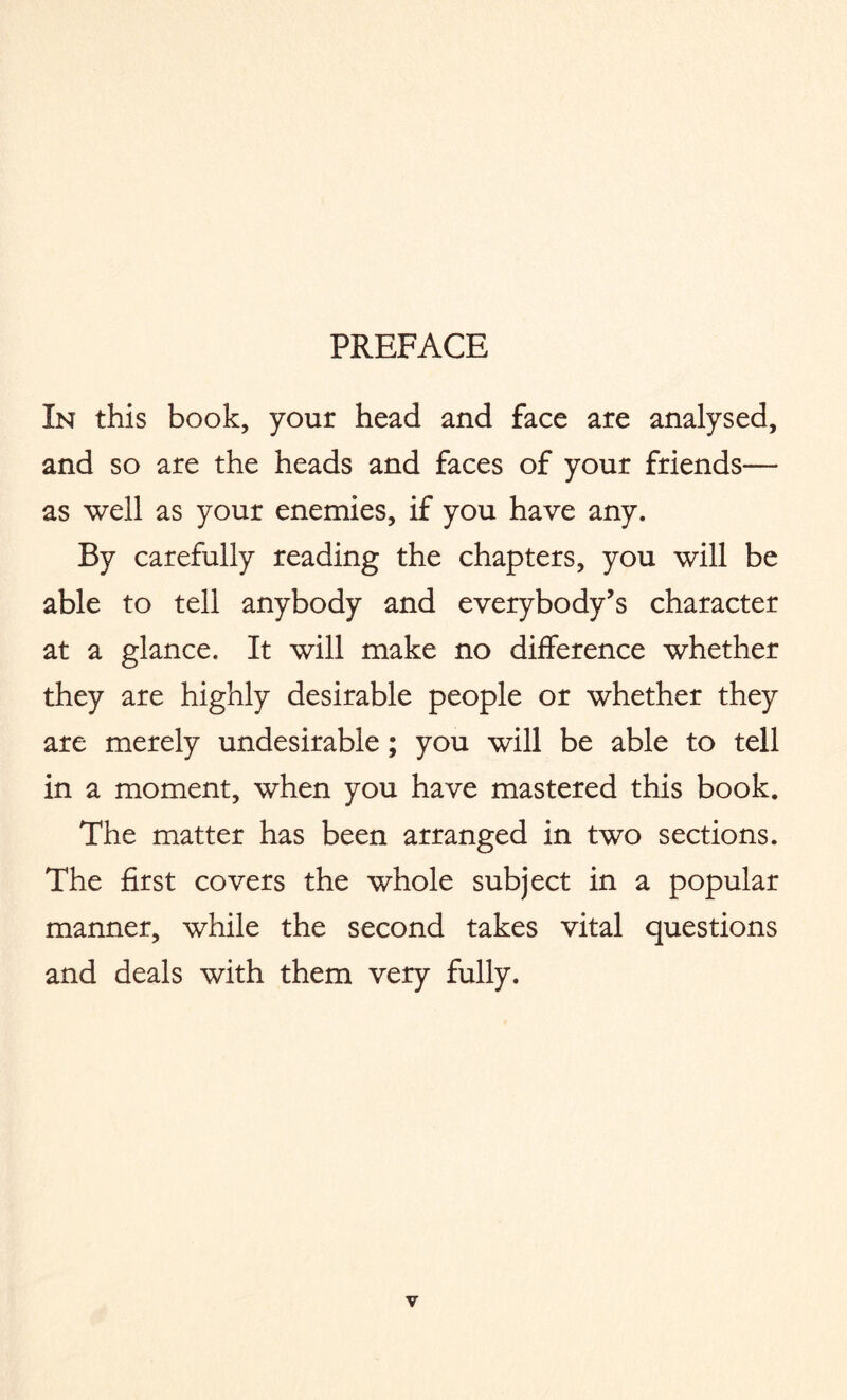 PREFACE In this book, your head and face are analysed, and so are the heads and faces of your friends— as well as your enemies, if you have any. By carefully reading the chapters, you will be able to tell anybody and everybody’s character at a glance. It will make no difference whether they are highly desirable people or whether they are merely undesirable; you will be able to tell in a moment, when you have mastered this book. The matter has been arranged in two sections. The first covers the whole subject in a popular manner, while the second takes vital questions and deals with them very fully.