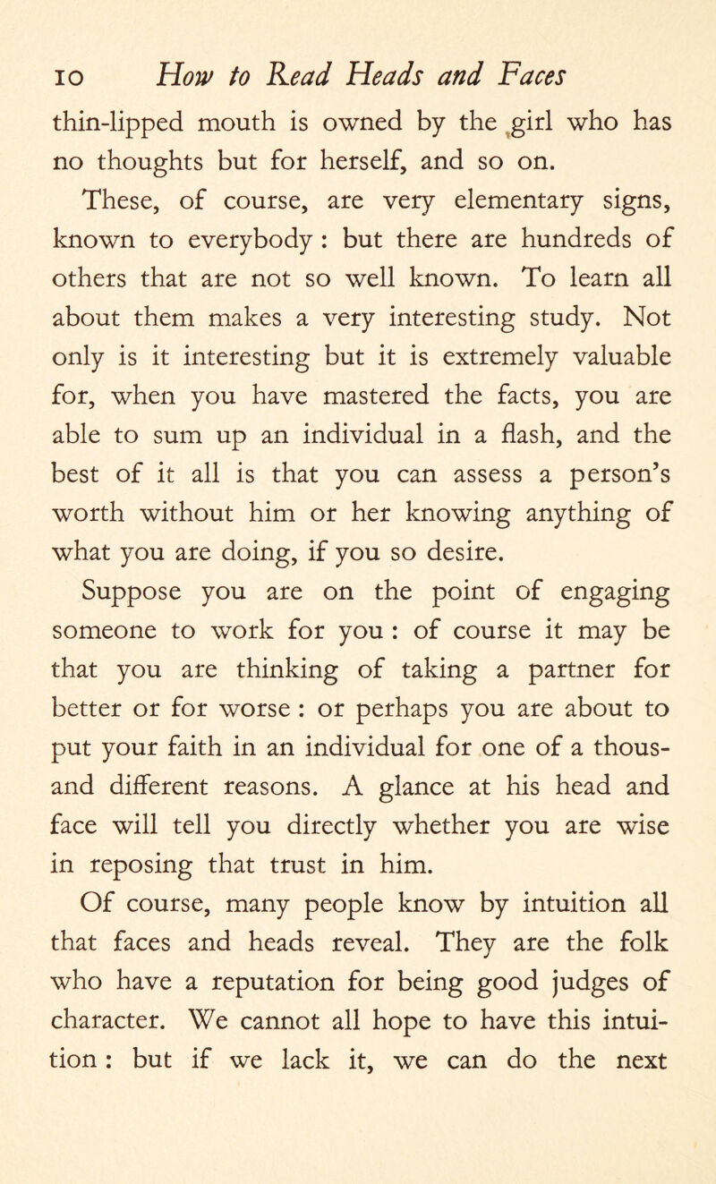 thin-lipped mouth is owned by the girl who has no thoughts but for herself, and so on. These, of course, are very elementary signs, known to everybody : but there are hundreds of others that are not so well known. To learn all about them makes a very interesting study. Not only is it interesting but it is extremely valuable for, when you have mastered the facts, you are able to sum up an individual in a flash, and the best of it all is that you can assess a person’s worth without him or her knowing anything of what you are doing, if you so desire. Suppose you are on the point of engaging someone to work for you : of course it may be that you are thinking of taking a partner for better or for worse : or perhaps you are about to put your faith in an individual for one of a thous¬ and different reasons. A glance at his head and face will tell you directly whether you are wise in reposing that trust in him. Of course, many people know by intuition all that faces and heads reveal. They are the folk who have a reputation for being good judges of character. We cannot all hope to have this intui¬ tion : but if we lack it, we can do the next