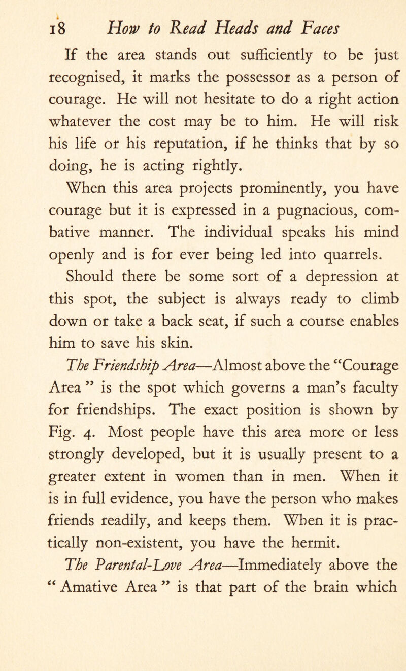 i 18 How to Read Heads and Faces If the area stands out sufficiently to be just recognised, it marks the possessor as a person of courage. He will not hesitate to do a right action whatever the cost may be to him. He will risk his life or his reputation, if he thinks that by so doing, he is acting rightly. When this area projects prominently, you have courage but it is expressed in a pugnacious, com¬ bative manner. The individual speaks his mind openly and is for ever being led into quarrels. Should there be some sort of a depression at this spot, the subject is always ready to climb down or take a back seat, if such a course enables him to save his skin. The Friendship Area—Almost above the “Courage Area ” is the spot which governs a man’s faculty for friendships. The exact position is shown by Fig. 4. Most people have this area more or less strongly developed, but it is usually present to a greater extent in women than in men. When it is in full evidence, you have the person who makes friends readily, and keeps them. When it is prac¬ tically non-existent, you have the hermit. The Parental-Love Area—Immediately above the “ Amative Area ” is that part of the brain which