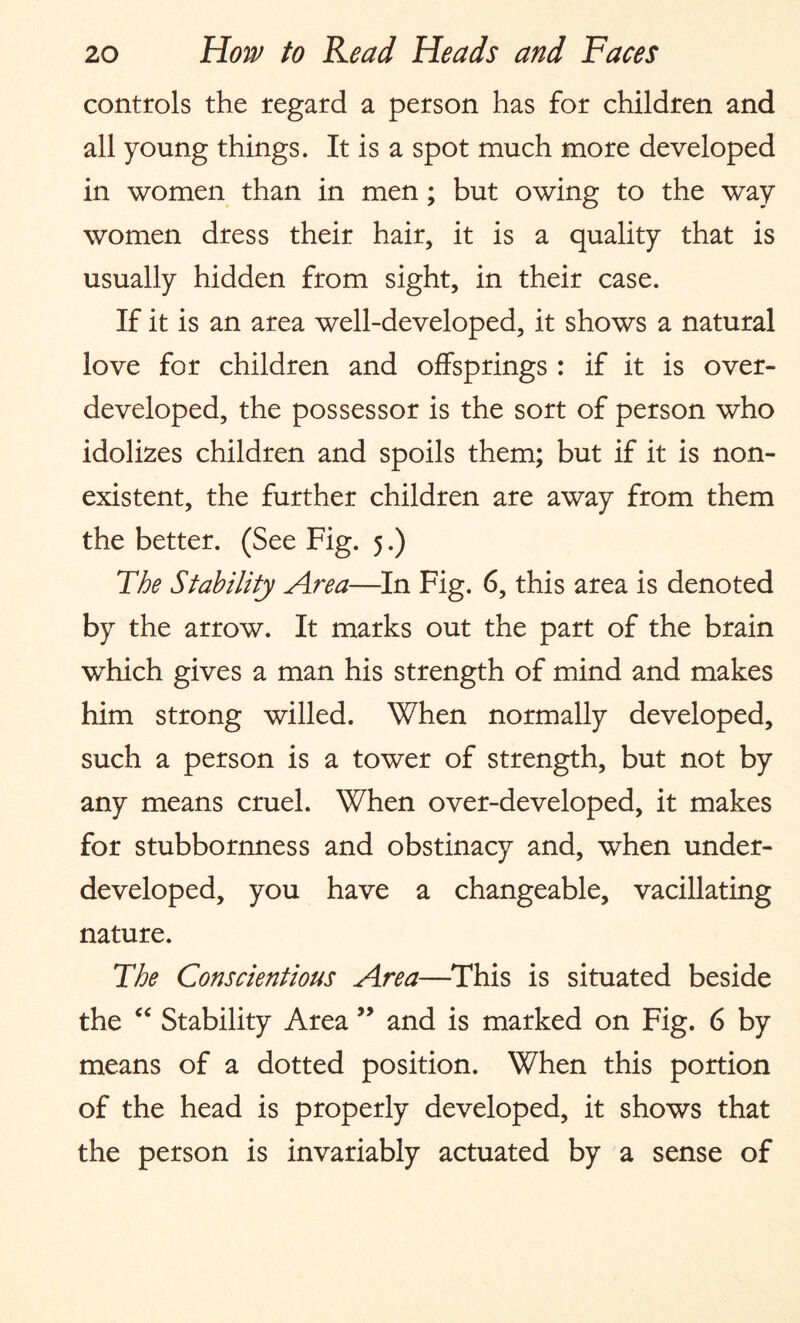 controls the regard a person has for children and all young things. It is a spot much more developed in women than in men; but owing to the way women dress their hair, it is a quality that is usually hidden from sight, in their case. If it is an area well-developed, it shows a natural love for children and offsprings : if it is over¬ developed, the possessor is the sort of person who idolizes children and spoils them; but if it is non¬ existent, the further children are away from them the better. (See Fig. 5.) The Stability Area—In Fig. 6, this area is denoted by the arrow. It marks out the part of the brain which gives a man his strength of mind and makes him strong willed. When normally developed, such a person is a tower of strength, but not by any means cruel. When over-developed, it makes for stubbornness and obstinacy and, when under¬ developed, you have a changeable, vacillating nature. The Conscientious Area—This is situated beside the “ Stability Area ” and is marked on Fig. 6 by means of a dotted position. When this portion of the head is properly developed, it shows that the person is invariably actuated by a sense of