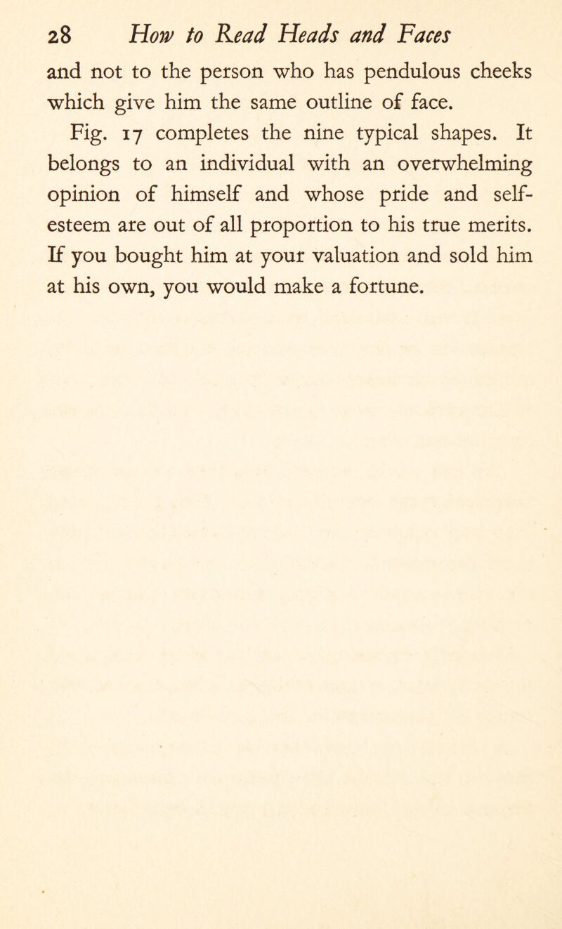 and not to the person who has pendulous cheeks which give him the same outline of face. Fig. 17 completes the nine typical shapes. It belongs to an individual with an overwhelming opinion of himself and whose pride and self¬ esteem are out of all proportion to his true merits. If you bought him at your valuation and sold him at his own, you would make a fortune.