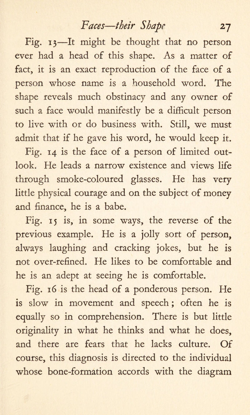 Fig. 13—It might be thought that no person ever had a head of this shape. As a matter of fact, it is an exact reproduction of the face of a person whose name is a household word. The shape reveals much obstinacy and any owner of such a face would manifestly be a difficult person to live with or do business with. Still, we must admit that if he gave his word, he would keep it. Fig. 14 is the face of a person of limited out¬ look. He leads a narrow existence and views life through smoke-coloured glasses. He has very little physical courage and on the subject of money and finance, he is a babe. Fig. 15 is, in some ways, the reverse of the previous example. He is a jolly sort of person, always laughing and cracking jokes, but he is not over-refined. He likes to be comfortable and he is an adept at seeing he is comfortable. Fig. 16 is the head of a ponderous person. He is slow in movement and speech; often he is equally so in comprehension. There is but little originality in what he thinks and what he does, and there are fears that he lacks culture. Of course, this diagnosis is directed to the individual whose bone-formation accords with the diagram