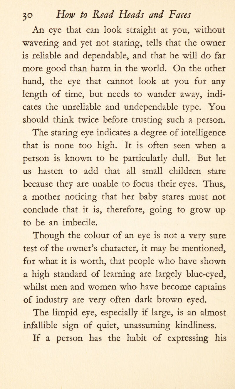 An eye that can look straight at you, without wavering and yet not staring, tells that the owner is reliable and dependable, and that he will do far more good than harm in the world. On the other hand, the eye that cannot look at you for any length of time, but needs to wander away, indi¬ cates the unreliable and undependable type. You should think twice before trusting such a person. The staring eye indicates a degree of intelligence that is none too high. It is often seen when a person is known to be particularly dull. But let us hasten to add that all small children stare because they are unable to focus their eyes. Thus, a mother noticing that her baby stares must not conclude that it is, therefore, going to grow up to be an imbecile. Though the colour of an eye is not a very sure test of the owner’s character, it may be mentioned, for what it is worth, that people who have shown a high standard of learning are largely blue-eyed, whilst men and women who have become captains of industry are very often dark brown eyed. The limpid eye, especially if large, is an almost infallible sign of quiet, unassuming kindliness. If a person has the habit of expressing his