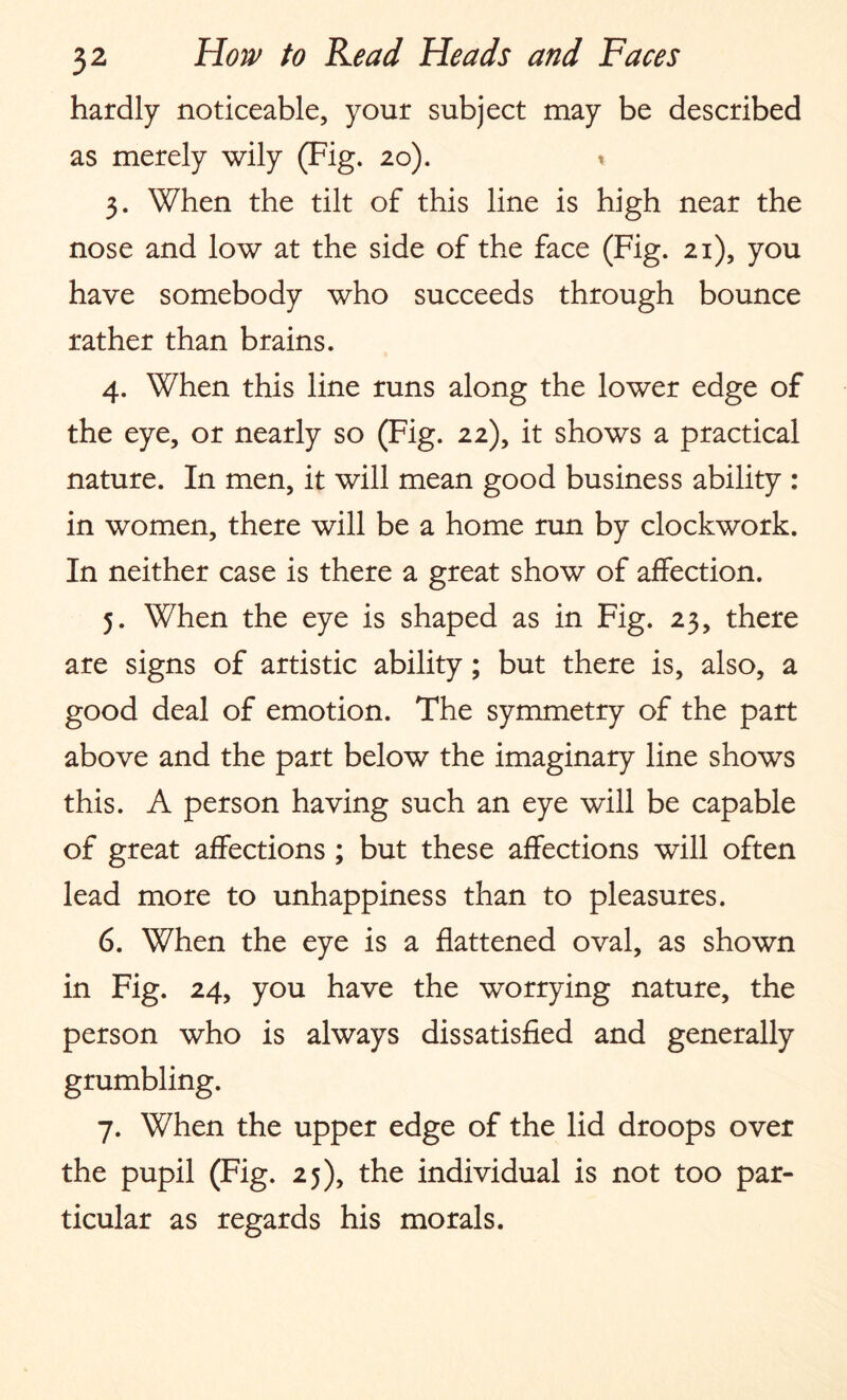 hardly noticeable, your subject may be described as merely wily (Fig. 20). * 3. When the tilt of this line is high near the nose and low at the side of the face (Fig. 21), you have somebody who succeeds through bounce rather than brains. 4. When this line runs along the lower edge of the eye, or nearly so (Fig. 22), it shows a practical nature. In men, it will mean good business ability : in women, there will be a home run by clockwork. In neither case is there a great show of affection. 5. When the eye is shaped as in Fig. 23, there are signs of artistic ability; but there is, also, a good deal of emotion. The symmetry of the part above and the part below the imaginary line shows this. A person having such an eye will be capable of great affections ; but these affections will often lead more to unhappiness than to pleasures. 6. When the eye is a flattened oval, as shown in Fig. 24, you have the worrying nature, the person who is always dissatisfied and generally grumbling. 7. When the upper edge of the lid droops over the pupil (Fig. 25), the individual is not too par¬ ticular as regards his morals.