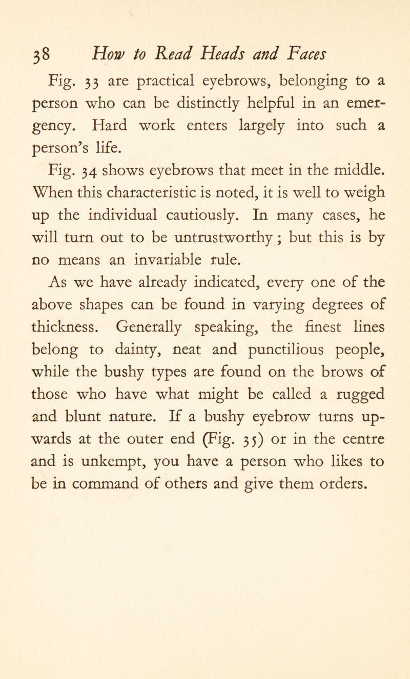 Fig. 33 are practical eyebrows, belonging to a person who can be distinctly helpful in an emer¬ gency. Hard work enters largely into such a person’s life. Fig. 34 shows eyebrows that meet in the middle. When this characteristic is noted, it is well to weigh up the individual cautiously. In many cases, he will turn out to be untrustworthy; but this is by no means an invariable rule. As we have already indicated, every one of the above shapes can be found in varying degrees of thickness. Generally speaking, the finest lines belong to dainty, neat and punctilious people, while the bushy types are found on the brows of those who have what might be called a rugged and blunt nature. If a bushy eyebrow turns up¬ wards at the outer end (Fig. 35) or in the centre and is unkempt, you have a person who likes to be in command of others and give them orders.