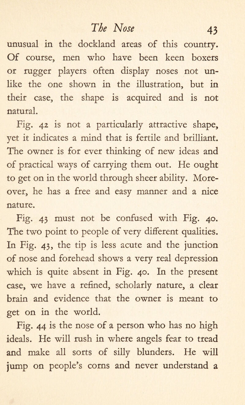 unusual in the dockland areas of this country. Of course, men who have been keen boxers or rugger players often display noses not un¬ like the one shown in the illustration, but in their case, the shape is acquired and is not natural. Fig. 42 is not a particularly attractive shape, yet it indicates a mind that is fertile and brilliant. The owner is for ever thinking of new ideas and of practical ways of carrying them out. He ought to get on in the world through sheer ability. More¬ over, he has a free and easy manner and a nice nature. Fig. 43 must not be confused with Fig. 40. The two point to people of very different qualities. In Fig. 43, the tip is less acute and the junction of nose and forehead shows a very real depression which is quite absent in Fig. 40. In the present case, we have a refined, scholarly nature, a clear brain and evidence that the owner is meant to get on in the world. Fig. 44 is the nose of a person who has no high ideals. He will rush in where angels fear to tread and make all sorts of silly blunders. He will jump on people’s corns and never understand a