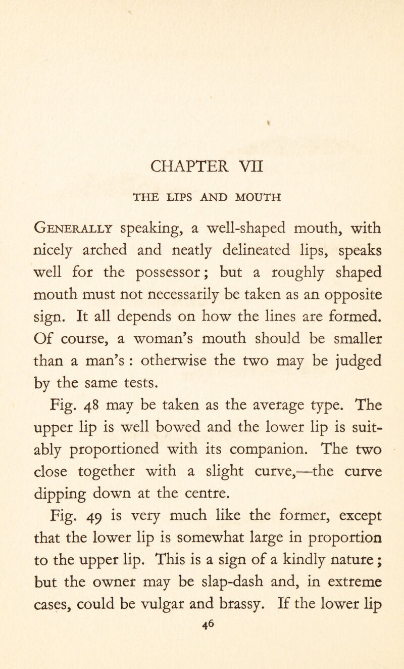 THE LIPS AND MOUTH Generally speaking, a well-shaped mouth, with nicely arched and neatly delineated lips, speaks well for the possessor; but a roughly shaped mouth must not necessarily be taken as an opposite sign. It all depends on how the lines are formed. Of course, a woman’s mouth should be smaller than a man’s : otherwise the two may be judged by the same tests. Fig. 48 may be taken as the average type. The upper lip is well bowed and the lower lip is suit¬ ably proportioned with its companion. The two close together with a slight curve,—the curve dipping down at the centre. Fig. 49 is very much like the former, except that the lower lip is somewhat large in proportion to the upper lip. This is a sign of a kindly nature; but the owner may be slap-dash and, in extreme cases, could be vulgar and brassy. If the lower lip