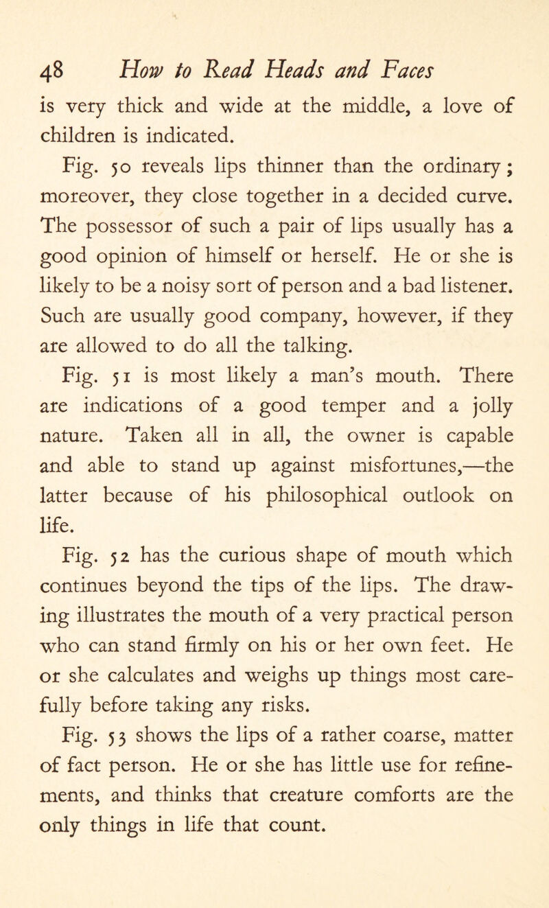 is very thick and wide at the middle, a love of children is indicated. Fig. 50 reveals lips thinner than the ordinary; moreover, they close together in a decided curve. The possessor of such a pair of lips usually has a good opinion of himself or herself. He or she is likely to be a noisy sort of person and a bad listener. Such are usually good company, however, if they are allowed to do all the talking. Fig. 51 is most likely a man’s mouth. There are indications of a good temper and a jolly nature. Taken all in all, the owner is capable and able to stand up against misfortunes,—the latter because of his philosophical outlook on life. Fig. 52 has the curious shape of mouth which continues beyond the tips of the lips. The draw¬ ing illustrates the mouth of a very practical person who can stand firmly on his or her own feet. He or she calculates and weighs up things most care¬ fully before taking any risks. Fig. 5 3 shows the lips of a rather coarse, matter of fact person. He or she has little use for refine¬ ments, and thinks that creature comforts are the only things in life that count.