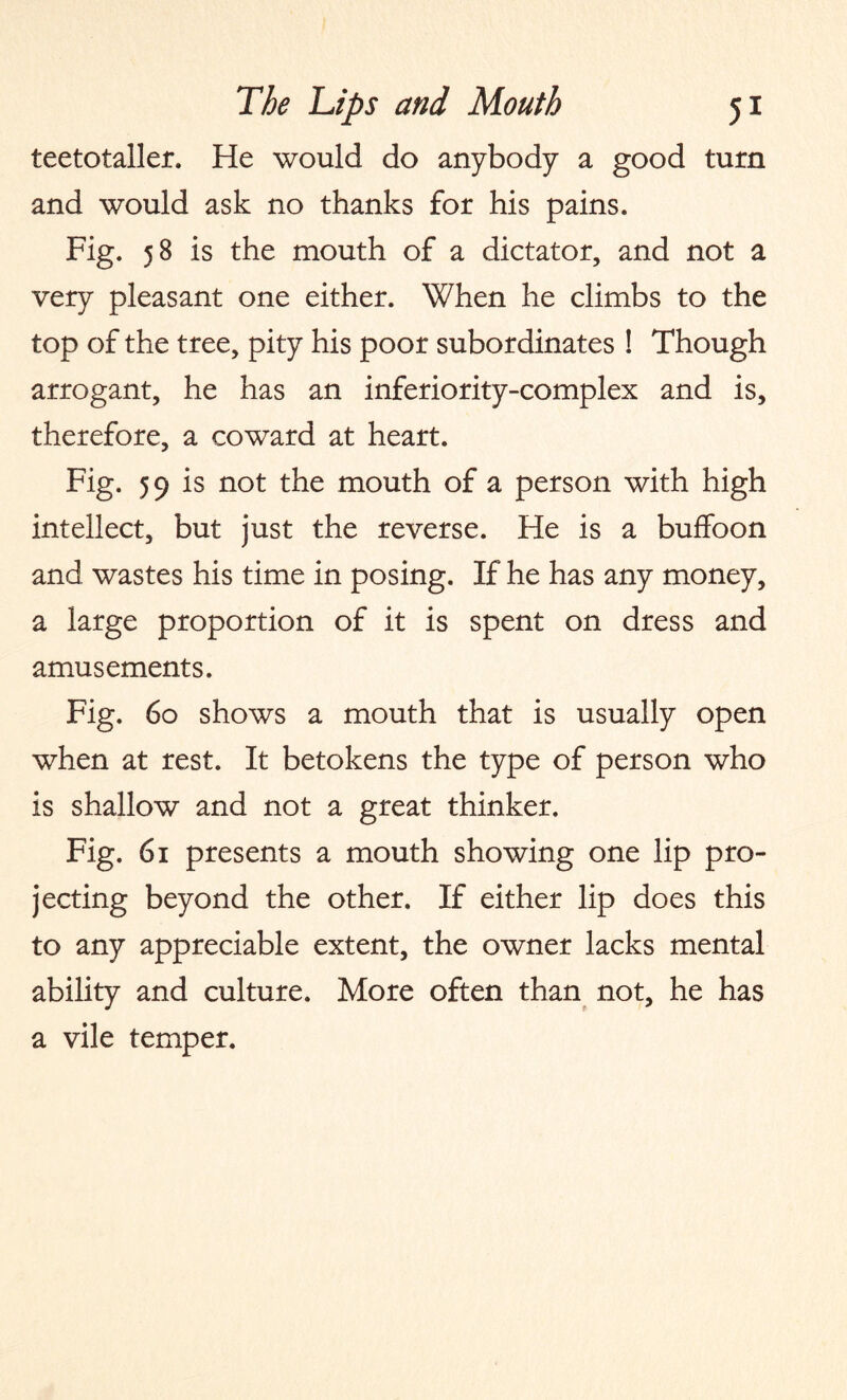 teetotaller. He would do anybody a good turn and would ask no thanks for his pains. Fig. 58 is the mouth of a dictator, and not a very pleasant one either. When he climbs to the top of the tree, pity his poor subordinates ! Though arrogant, he has an inferiority-complex and is, therefore, a coward at heart. Fig. 59 is not the mouth of a person with high intellect, but just the reverse. He is a buffoon and wastes his time in posing. If he has any money, a large proportion of it is spent on dress and amusements. Fig. 60 shows a mouth that is usually open when at rest. It betokens the type of person who is shallow and not a great thinker. Fig. 61 presents a mouth showing one lip pro¬ jecting beyond the other. If either lip does this to any appreciable extent, the owner lacks mental ability and culture. More often than not, he has a vile temper.