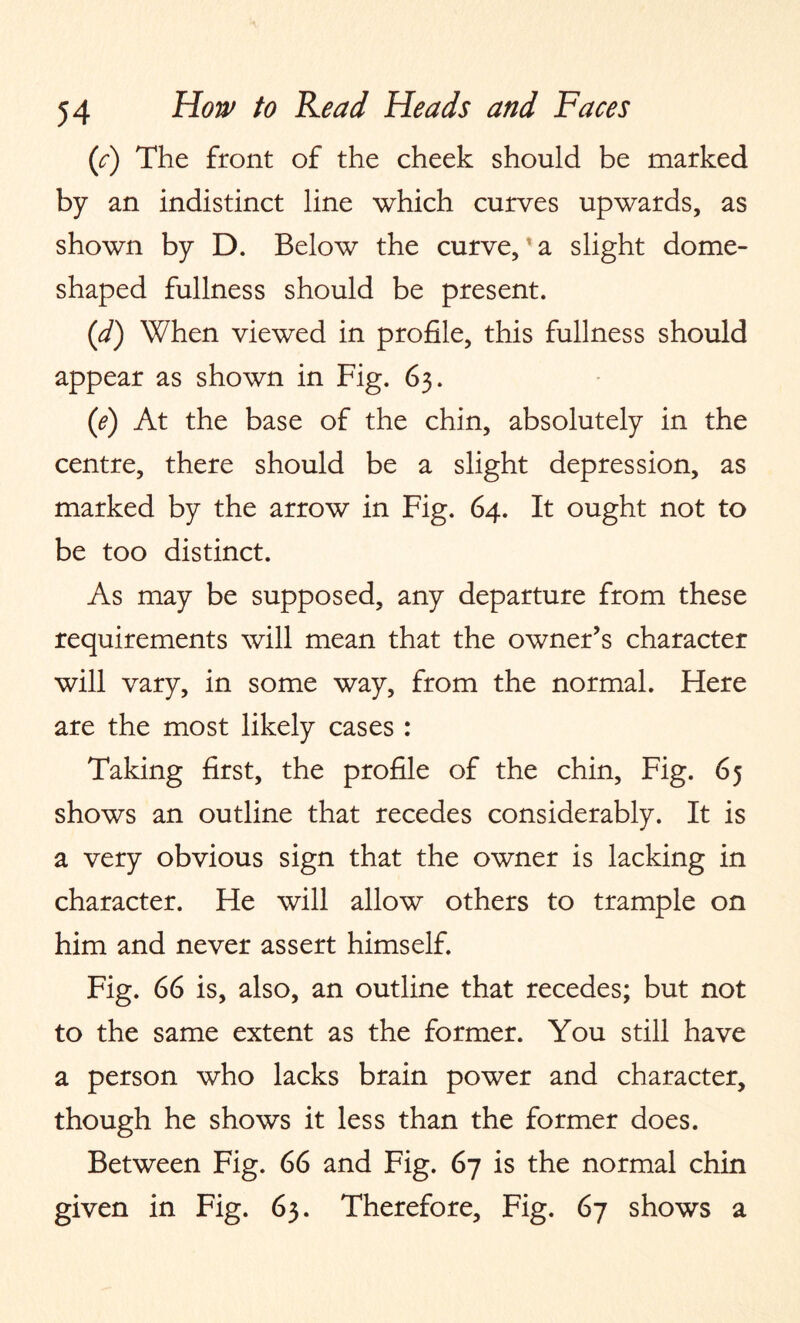 (/) The front of the cheek should be marked by an indistinct line which curves upwards, as shown by D. Below the curve,* a slight dome¬ shaped fullness should be present. (d) When viewed in profile, this fullness should appear as shown in Fig. 63. (1e) At the base of the chin, absolutely in the centre, there should be a slight depression, as marked by the arrow in Fig. 64. It ought not to be too distinct. As may be supposed, any departure from these requirements will mean that the owner’s character will vary, in some way, from the normal. Here are the most likely cases : Taking first, the profile of the chin, Fig. 65 shows an outline that recedes considerably. It is a very obvious sign that the owner is lacking in character. He will allow others to trample on him and never assert himself. Fig. 66 is, also, an outline that recedes; but not to the same extent as the former. You still have a person who lacks brain power and character, though he shows it less than the former does. Between Fig. 66 and Fig. 67 is the normal chin given in Fig. 63. Therefore, Fig. 67 shows a