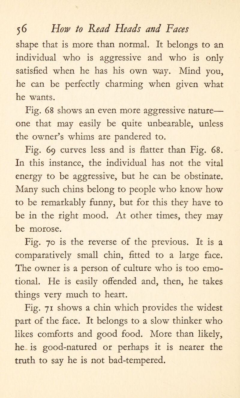 shape that is more than normal. It belongs to an individual who is aggressive and who is only satisfied when he has his own way. Mind you, he can be perfectly charming when given what he wants. Fig. 68 shows an even more aggressive nature— one that may easily be quite unbearable, unless the owner’s whims are pandered to. Fig. 69 curves less and is flatter than Fig. 68. In this instance, the individual has not the vital energy to be aggressive, but he can be obstinate. Many such chins belong to people who know how to be remarkably funny, but for this they have to be in the right mood. At other times, they may be morose. Fig. 70 is the reverse of the previous. It is a comparatively small chin, fitted to a large face. The owner is a person of culture who is too emo¬ tional. He is easily offended and, then, he takes things very much to heart. Fig. 71 shows a chin which provides the widest part of the face. It belongs to a slow thinker who likes comforts and good food. More than likely, he. is good-natured or perhaps it is nearer the truth to say he is not bad-tempered.