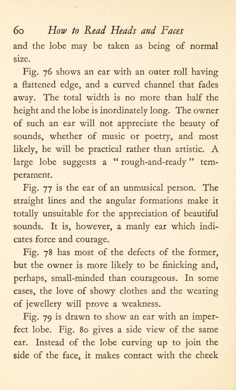 and the lobe may be taken as being of normal size. Fig. 76 shows an ear with an outer roll having a flattened edge, and a curved channel that fades away. The total width is no more than half the height and the lobe is inordinately long. The owner of such an ear will not appreciate the beauty of sounds, whether of music or poetry, and most likely, he will be practical rather than artistic. A large lobe suggests a “ rough-and-ready ” tem¬ perament. Fig. 77 is the ear of an unmusical person. The straight lines and the angular formations make it totally unsuitable for the appreciation of beautiful sounds. It is, however, a manly ear which indi¬ cates force and courage. Fig. 78 has most of the defects of the former, but the owner is more likely to be finicking and, perhaps, small-minded than courageous. In some cases, the love of showy clothes and the wearing of jewellery will prove a weakness. Fig. 79 is drawn to show an ear with an imper¬ fect lobe. Fig. 80 gives a side view of the same ear. Instead of the lobe curving up to join the side of the face, it makes contact with the cheek