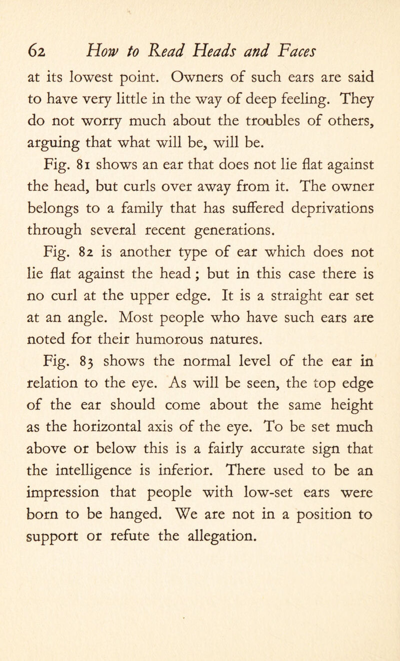 at its lowest point. Owners of such ears are said to have very little in the way of deep feeling. They do not worry much about the troubles of others, arguing that what will be, will be. Fig. 81 shows an ear that does not lie flat against the head, but curls over away from it. The owner belongs to a family that has suffered deprivations through several recent generations. Fig. 82 is another type of ear which does not lie flat against the head ; but in this case there is no curl at the upper edge. It is a straight ear set at an angle. Most people who have such ears are noted for their humorous natures. Fig. 83 shows the normal level of the ear in relation to the eye. As will be seen, the top edge of the ear should come about the same height as the horizontal axis of the eye. To be set much above or below this is a fairly accurate sign that the intelligence is inferior. There used to be an impression that people with low-set ears were born to be hanged. We are not in a position to support or refute the allegation.