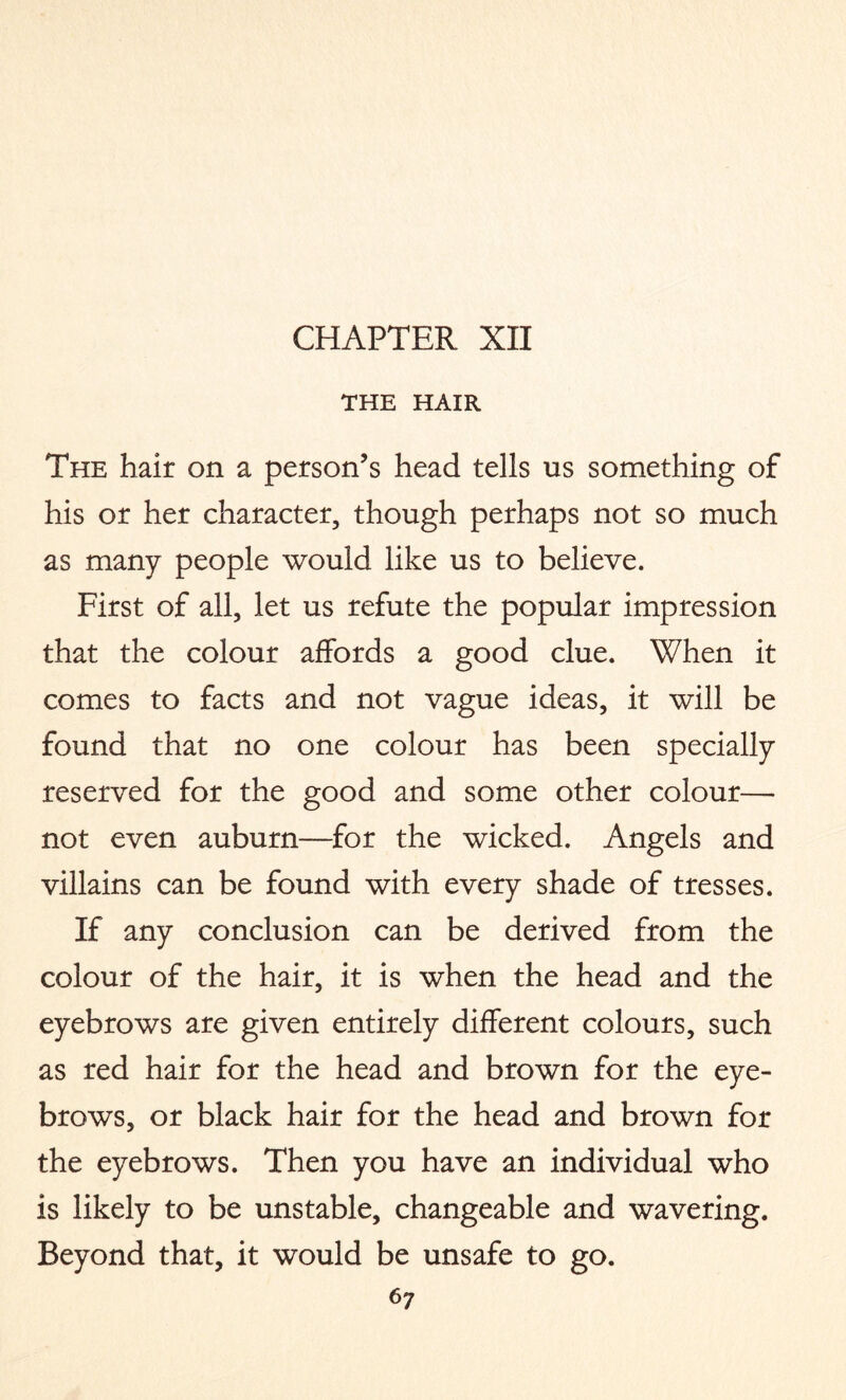 THE HAIR The hair on a person’s head tells us something of his or her character, though perhaps not so much as many people would like us to believe. First of all, let us refute the popular impression that the colour affords a good clue. When it comes to facts and not vague ideas, it will be found that no one colour has been specially reserved for the good and some other colour— not even auburn—for the wicked. Angels and villains can be found with every shade of tresses. If any conclusion can be derived from the colour of the hair, it is when the head and the eyebrows are given entirely different colours, such as red hair for the head and brown for the eye¬ brows, or black hair for the head and brown for the eyebrows. Then you have an individual who is likely to be unstable, changeable and wavering. Beyond that, it would be unsafe to go. 6?