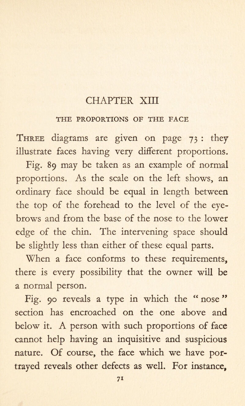 THE PROPORTIONS OF THE FACE Three diagrams are given on page 73 : they illustrate faces having very different proportions. Fig. 89 may be taken as an example of normal proportions. As the scale on the left shows, an ordinary face should be equal in length between the top of the forehead to the level of the eye¬ brows and from the base of the nose to the lower edge of the chin. The intervening space should be slightly less than either of these equal parts. When a face conforms to these requirements, there is every possibility that the owner will be a normal person. Fig. 90 reveals a type in which the “ nose ” section has encroached on the one above and below it. A person with such proportions of face cannot help having an inquisitive and suspicious nature. Of course, the face which we have por¬ trayed reveals other defects as well. For instance,